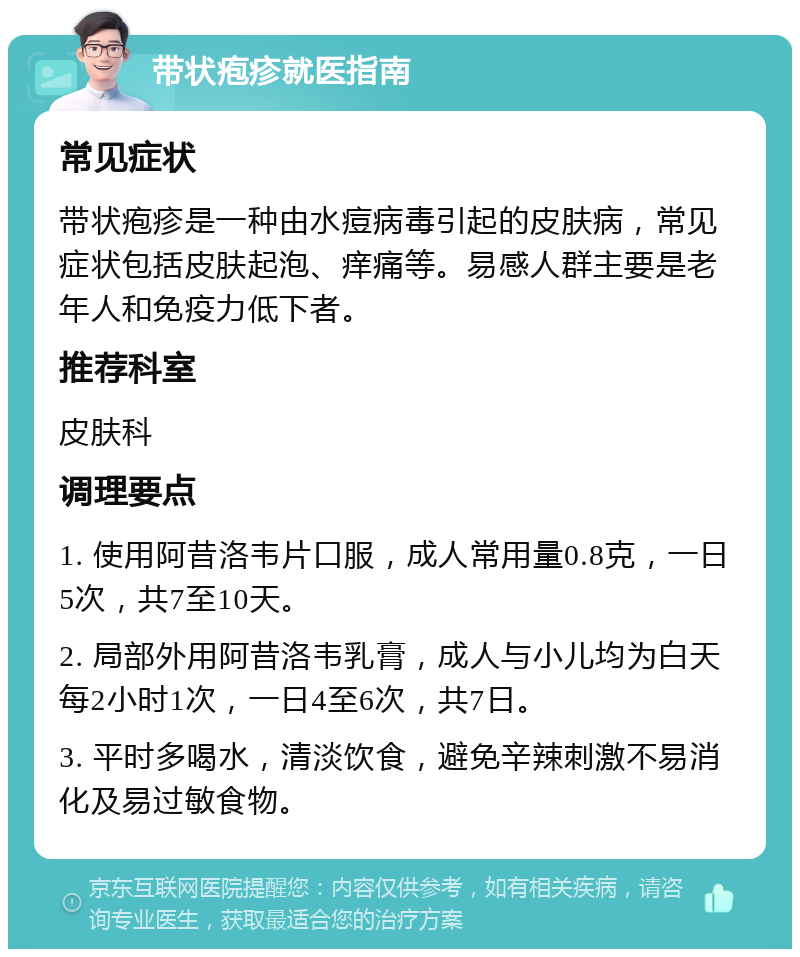 带状疱疹就医指南 常见症状 带状疱疹是一种由水痘病毒引起的皮肤病，常见症状包括皮肤起泡、痒痛等。易感人群主要是老年人和免疫力低下者。 推荐科室 皮肤科 调理要点 1. 使用阿昔洛韦片口服，成人常用量0.8克，一日5次，共7至10天。 2. 局部外用阿昔洛韦乳膏，成人与小儿均为白天每2小时1次，一日4至6次，共7日。 3. 平时多喝水，清淡饮食，避免辛辣刺激不易消化及易过敏食物。