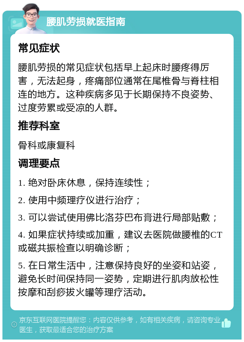 腰肌劳损就医指南 常见症状 腰肌劳损的常见症状包括早上起床时腰疼得厉害，无法起身，疼痛部位通常在尾椎骨与脊柱相连的地方。这种疾病多见于长期保持不良姿势、过度劳累或受凉的人群。 推荐科室 骨科或康复科 调理要点 1. 绝对卧床休息，保持连续性； 2. 使用中频理疗仪进行治疗； 3. 可以尝试使用佛比洛芬巴布膏进行局部贴敷； 4. 如果症状持续或加重，建议去医院做腰椎的CT或磁共振检查以明确诊断； 5. 在日常生活中，注意保持良好的坐姿和站姿，避免长时间保持同一姿势，定期进行肌肉放松性按摩和刮痧拔火罐等理疗活动。