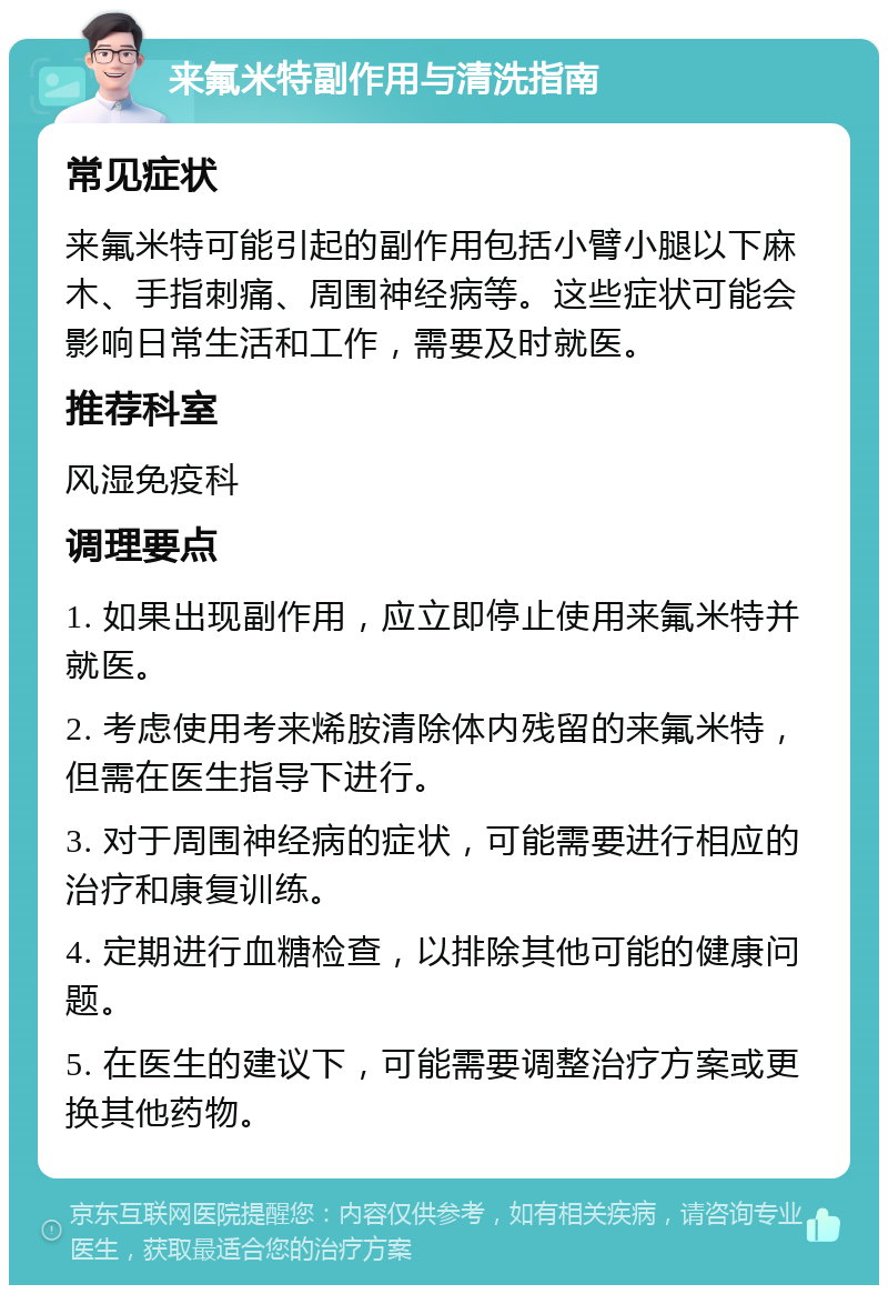 来氟米特副作用与清洗指南 常见症状 来氟米特可能引起的副作用包括小臂小腿以下麻木、手指刺痛、周围神经病等。这些症状可能会影响日常生活和工作，需要及时就医。 推荐科室 风湿免疫科 调理要点 1. 如果出现副作用，应立即停止使用来氟米特并就医。 2. 考虑使用考来烯胺清除体内残留的来氟米特，但需在医生指导下进行。 3. 对于周围神经病的症状，可能需要进行相应的治疗和康复训练。 4. 定期进行血糖检查，以排除其他可能的健康问题。 5. 在医生的建议下，可能需要调整治疗方案或更换其他药物。