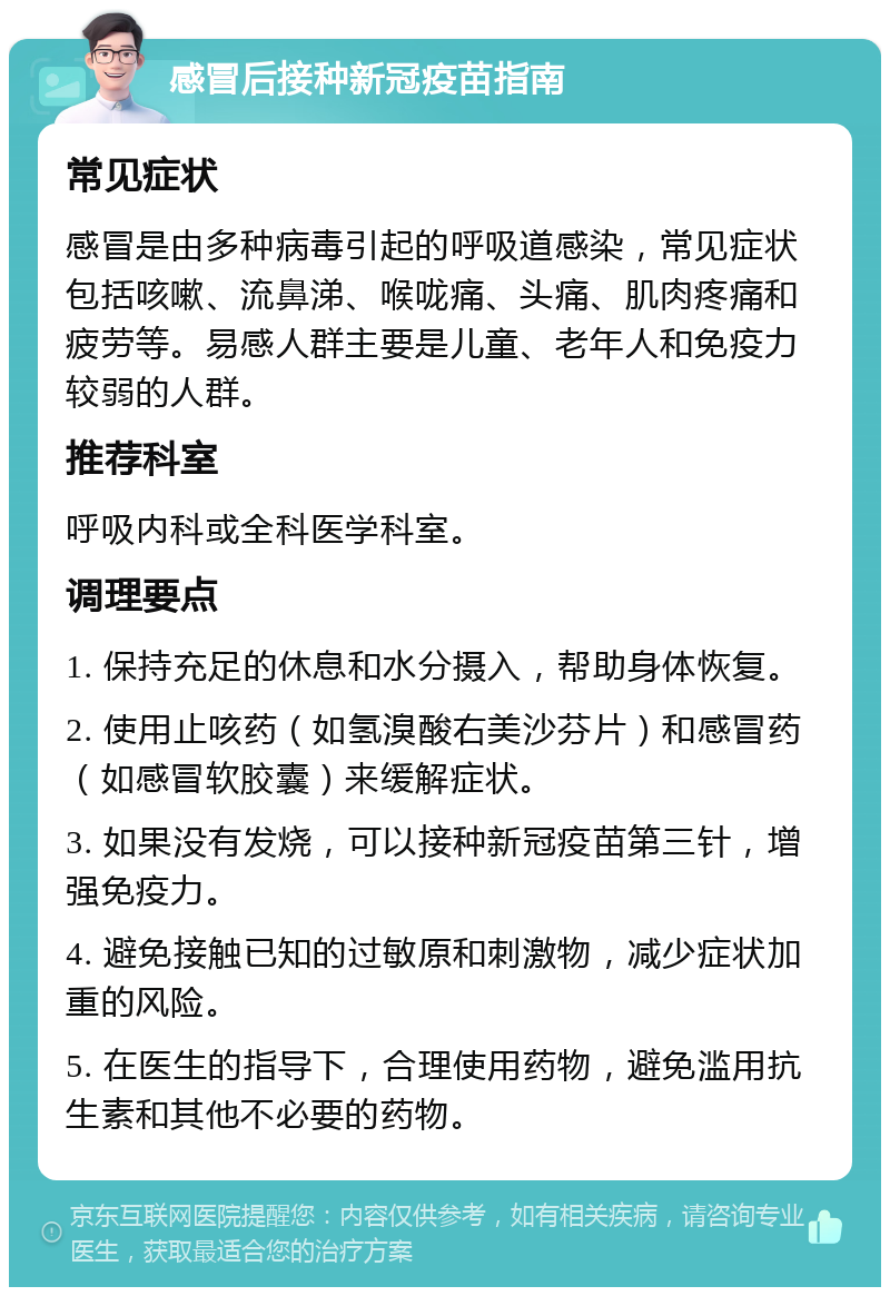 感冒后接种新冠疫苗指南 常见症状 感冒是由多种病毒引起的呼吸道感染，常见症状包括咳嗽、流鼻涕、喉咙痛、头痛、肌肉疼痛和疲劳等。易感人群主要是儿童、老年人和免疫力较弱的人群。 推荐科室 呼吸内科或全科医学科室。 调理要点 1. 保持充足的休息和水分摄入，帮助身体恢复。 2. 使用止咳药（如氢溴酸右美沙芬片）和感冒药（如感冒软胶囊）来缓解症状。 3. 如果没有发烧，可以接种新冠疫苗第三针，增强免疫力。 4. 避免接触已知的过敏原和刺激物，减少症状加重的风险。 5. 在医生的指导下，合理使用药物，避免滥用抗生素和其他不必要的药物。