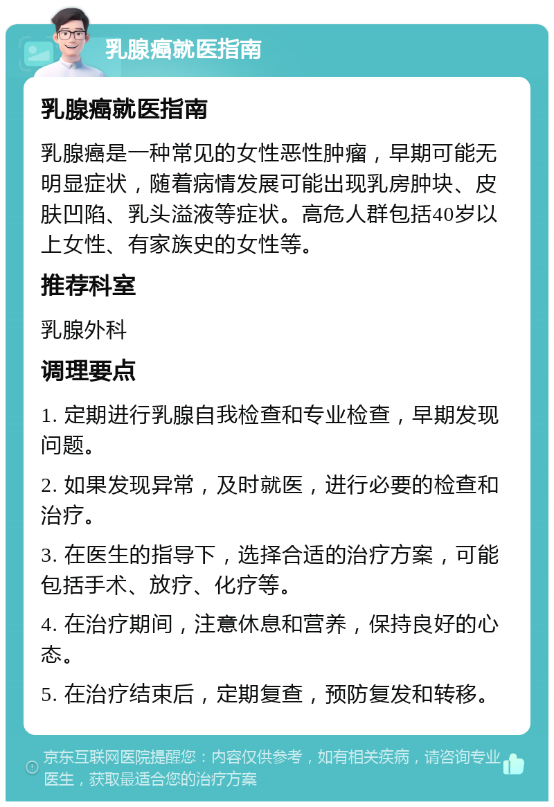 乳腺癌就医指南 乳腺癌就医指南 乳腺癌是一种常见的女性恶性肿瘤，早期可能无明显症状，随着病情发展可能出现乳房肿块、皮肤凹陷、乳头溢液等症状。高危人群包括40岁以上女性、有家族史的女性等。 推荐科室 乳腺外科 调理要点 1. 定期进行乳腺自我检查和专业检查，早期发现问题。 2. 如果发现异常，及时就医，进行必要的检查和治疗。 3. 在医生的指导下，选择合适的治疗方案，可能包括手术、放疗、化疗等。 4. 在治疗期间，注意休息和营养，保持良好的心态。 5. 在治疗结束后，定期复查，预防复发和转移。