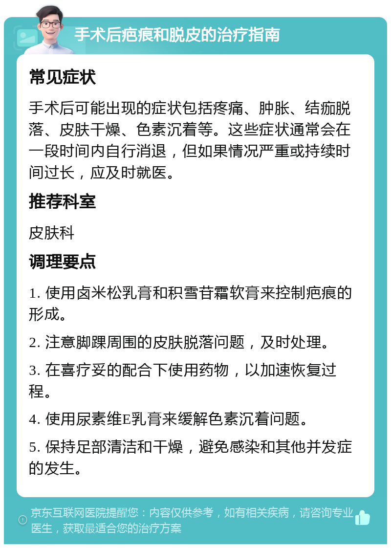 手术后疤痕和脱皮的治疗指南 常见症状 手术后可能出现的症状包括疼痛、肿胀、结痂脱落、皮肤干燥、色素沉着等。这些症状通常会在一段时间内自行消退，但如果情况严重或持续时间过长，应及时就医。 推荐科室 皮肤科 调理要点 1. 使用卤米松乳膏和积雪苷霜软膏来控制疤痕的形成。 2. 注意脚踝周围的皮肤脱落问题，及时处理。 3. 在喜疗妥的配合下使用药物，以加速恢复过程。 4. 使用尿素维E乳膏来缓解色素沉着问题。 5. 保持足部清洁和干燥，避免感染和其他并发症的发生。