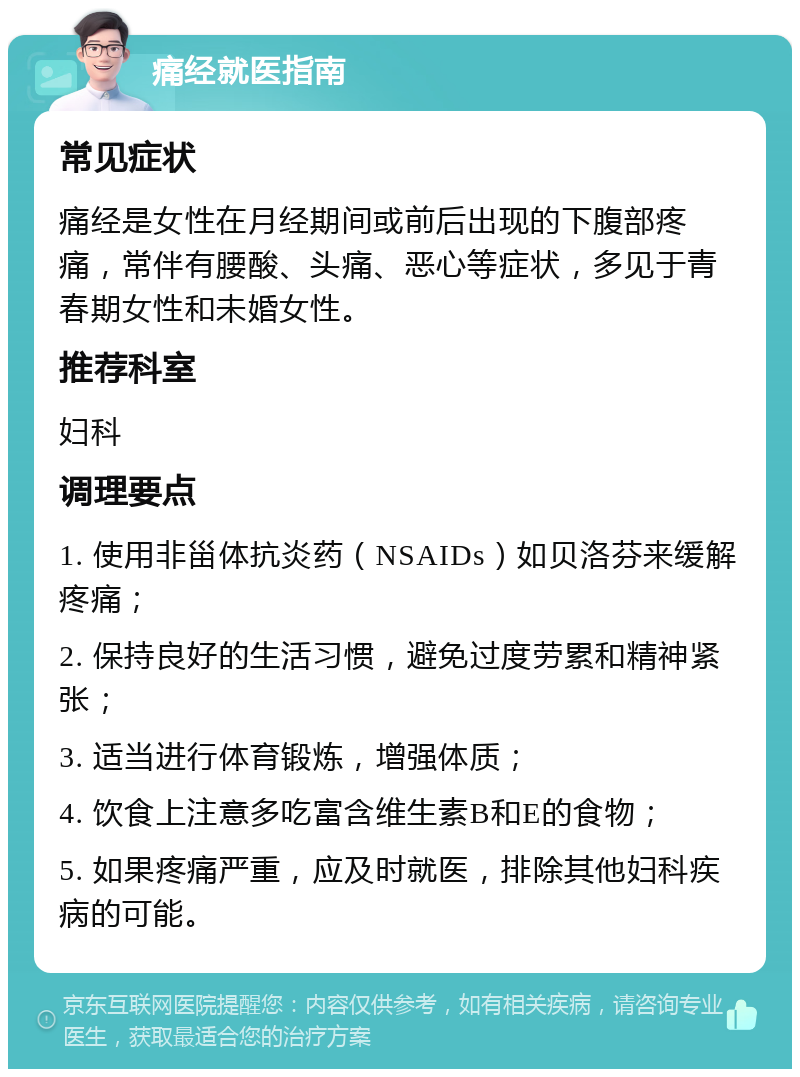 痛经就医指南 常见症状 痛经是女性在月经期间或前后出现的下腹部疼痛，常伴有腰酸、头痛、恶心等症状，多见于青春期女性和未婚女性。 推荐科室 妇科 调理要点 1. 使用非甾体抗炎药（NSAIDs）如贝洛芬来缓解疼痛； 2. 保持良好的生活习惯，避免过度劳累和精神紧张； 3. 适当进行体育锻炼，增强体质； 4. 饮食上注意多吃富含维生素B和E的食物； 5. 如果疼痛严重，应及时就医，排除其他妇科疾病的可能。