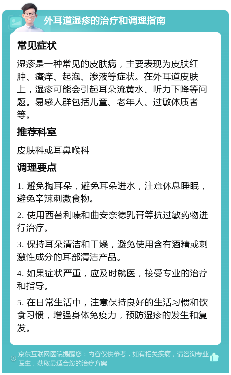 外耳道湿疹的治疗和调理指南 常见症状 湿疹是一种常见的皮肤病，主要表现为皮肤红肿、瘙痒、起泡、渗液等症状。在外耳道皮肤上，湿疹可能会引起耳朵流黄水、听力下降等问题。易感人群包括儿童、老年人、过敏体质者等。 推荐科室 皮肤科或耳鼻喉科 调理要点 1. 避免掏耳朵，避免耳朵进水，注意休息睡眠，避免辛辣刺激食物。 2. 使用西替利嗪和曲安奈德乳膏等抗过敏药物进行治疗。 3. 保持耳朵清洁和干燥，避免使用含有酒精或刺激性成分的耳部清洁产品。 4. 如果症状严重，应及时就医，接受专业的治疗和指导。 5. 在日常生活中，注意保持良好的生活习惯和饮食习惯，增强身体免疫力，预防湿疹的发生和复发。