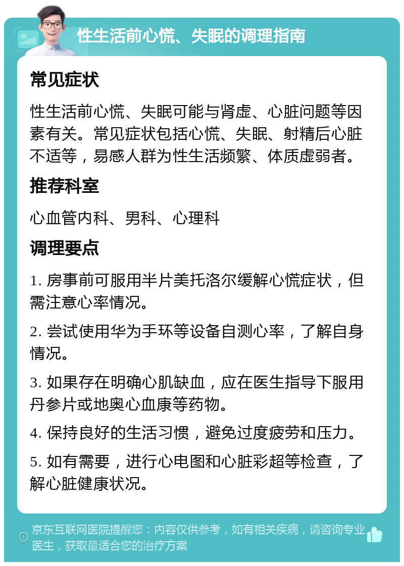 性生活前心慌、失眠的调理指南 常见症状 性生活前心慌、失眠可能与肾虚、心脏问题等因素有关。常见症状包括心慌、失眠、射精后心脏不适等，易感人群为性生活频繁、体质虚弱者。 推荐科室 心血管内科、男科、心理科 调理要点 1. 房事前可服用半片美托洛尔缓解心慌症状，但需注意心率情况。 2. 尝试使用华为手环等设备自测心率，了解自身情况。 3. 如果存在明确心肌缺血，应在医生指导下服用丹参片或地奥心血康等药物。 4. 保持良好的生活习惯，避免过度疲劳和压力。 5. 如有需要，进行心电图和心脏彩超等检查，了解心脏健康状况。