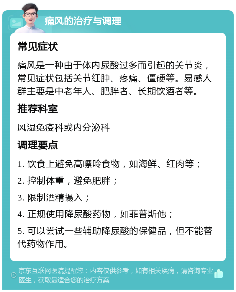 痛风的治疗与调理 常见症状 痛风是一种由于体内尿酸过多而引起的关节炎，常见症状包括关节红肿、疼痛、僵硬等。易感人群主要是中老年人、肥胖者、长期饮酒者等。 推荐科室 风湿免疫科或内分泌科 调理要点 1. 饮食上避免高嘌呤食物，如海鲜、红肉等； 2. 控制体重，避免肥胖； 3. 限制酒精摄入； 4. 正规使用降尿酸药物，如菲普斯他； 5. 可以尝试一些辅助降尿酸的保健品，但不能替代药物作用。