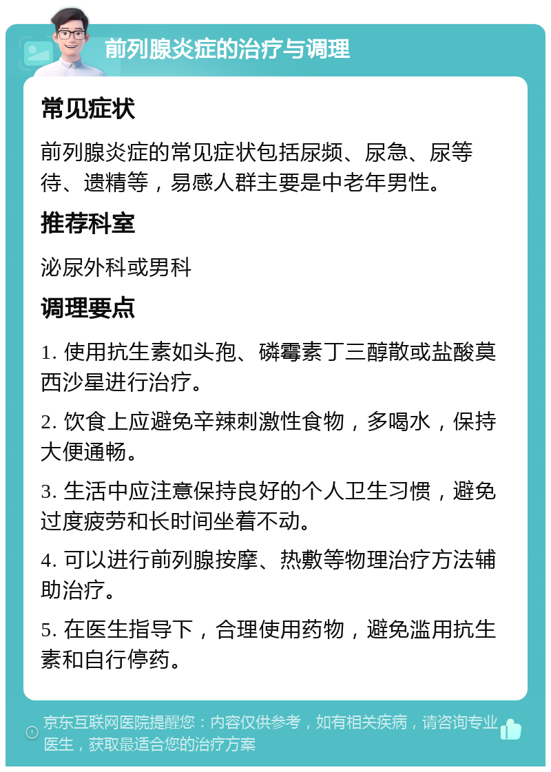 前列腺炎症的治疗与调理 常见症状 前列腺炎症的常见症状包括尿频、尿急、尿等待、遗精等，易感人群主要是中老年男性。 推荐科室 泌尿外科或男科 调理要点 1. 使用抗生素如头孢、磷霉素丁三醇散或盐酸莫西沙星进行治疗。 2. 饮食上应避免辛辣刺激性食物，多喝水，保持大便通畅。 3. 生活中应注意保持良好的个人卫生习惯，避免过度疲劳和长时间坐着不动。 4. 可以进行前列腺按摩、热敷等物理治疗方法辅助治疗。 5. 在医生指导下，合理使用药物，避免滥用抗生素和自行停药。