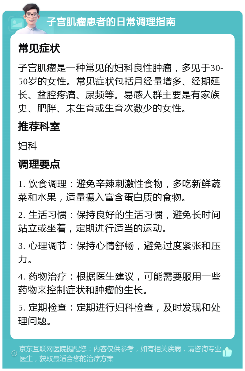 子宫肌瘤患者的日常调理指南 常见症状 子宫肌瘤是一种常见的妇科良性肿瘤，多见于30-50岁的女性。常见症状包括月经量增多、经期延长、盆腔疼痛、尿频等。易感人群主要是有家族史、肥胖、未生育或生育次数少的女性。 推荐科室 妇科 调理要点 1. 饮食调理：避免辛辣刺激性食物，多吃新鲜蔬菜和水果，适量摄入富含蛋白质的食物。 2. 生活习惯：保持良好的生活习惯，避免长时间站立或坐着，定期进行适当的运动。 3. 心理调节：保持心情舒畅，避免过度紧张和压力。 4. 药物治疗：根据医生建议，可能需要服用一些药物来控制症状和肿瘤的生长。 5. 定期检查：定期进行妇科检查，及时发现和处理问题。