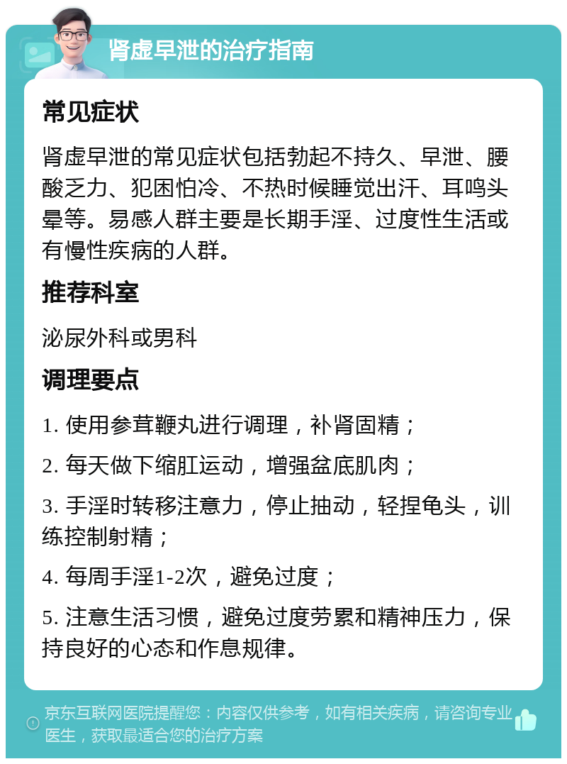 肾虚早泄的治疗指南 常见症状 肾虚早泄的常见症状包括勃起不持久、早泄、腰酸乏力、犯困怕冷、不热时候睡觉出汗、耳鸣头晕等。易感人群主要是长期手淫、过度性生活或有慢性疾病的人群。 推荐科室 泌尿外科或男科 调理要点 1. 使用参茸鞭丸进行调理，补肾固精； 2. 每天做下缩肛运动，增强盆底肌肉； 3. 手淫时转移注意力，停止抽动，轻捏龟头，训练控制射精； 4. 每周手淫1-2次，避免过度； 5. 注意生活习惯，避免过度劳累和精神压力，保持良好的心态和作息规律。