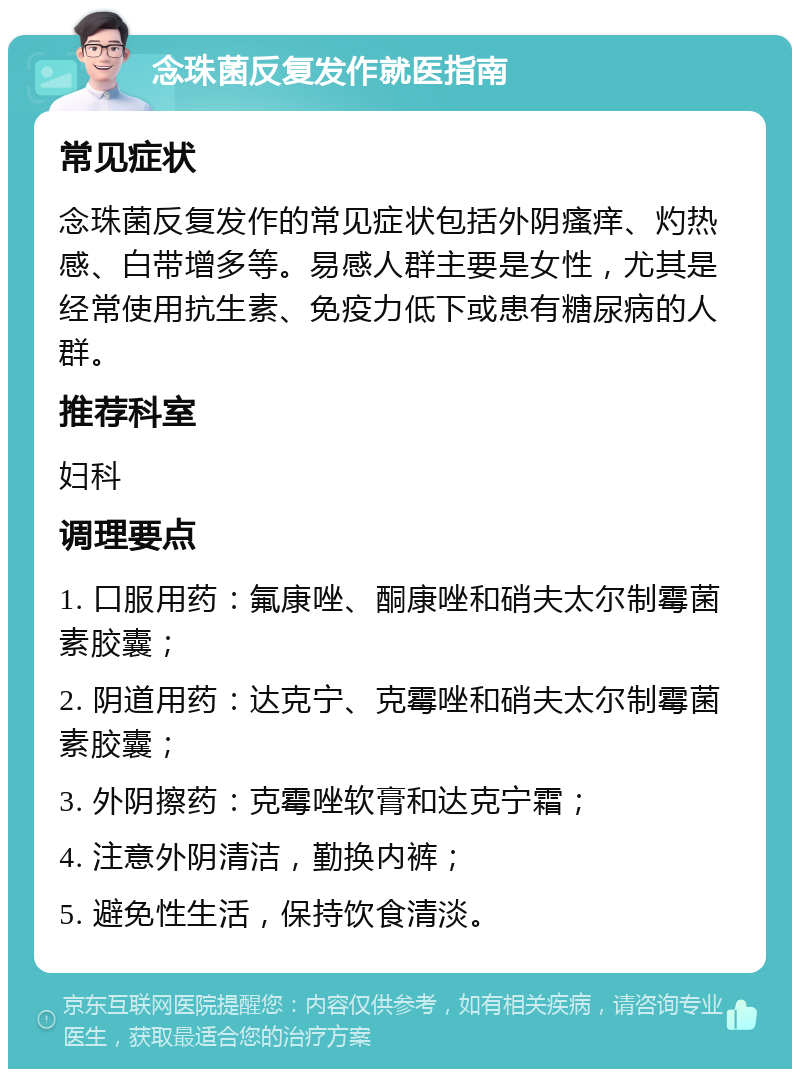 念珠菌反复发作就医指南 常见症状 念珠菌反复发作的常见症状包括外阴瘙痒、灼热感、白带增多等。易感人群主要是女性，尤其是经常使用抗生素、免疫力低下或患有糖尿病的人群。 推荐科室 妇科 调理要点 1. 口服用药：氟康唑、酮康唑和硝夫太尔制霉菌素胶囊； 2. 阴道用药：达克宁、克霉唑和硝夫太尔制霉菌素胶囊； 3. 外阴擦药：克霉唑软膏和达克宁霜； 4. 注意外阴清洁，勤换内裤； 5. 避免性生活，保持饮食清淡。