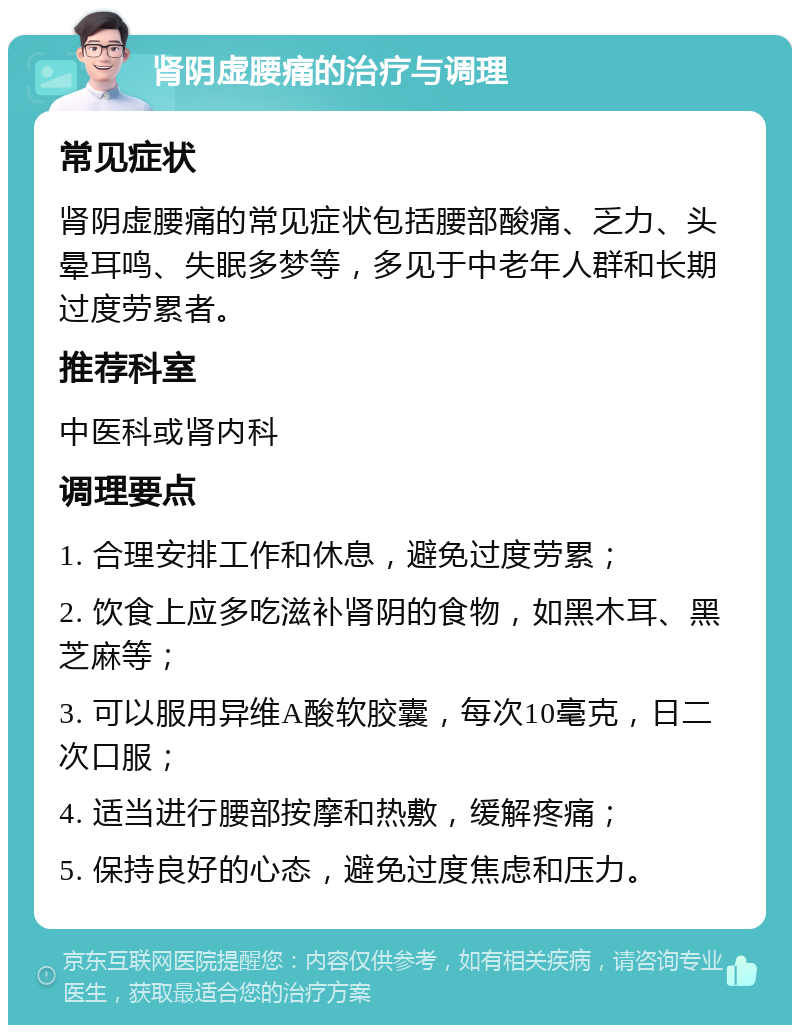 肾阴虚腰痛的治疗与调理 常见症状 肾阴虚腰痛的常见症状包括腰部酸痛、乏力、头晕耳鸣、失眠多梦等，多见于中老年人群和长期过度劳累者。 推荐科室 中医科或肾内科 调理要点 1. 合理安排工作和休息，避免过度劳累； 2. 饮食上应多吃滋补肾阴的食物，如黑木耳、黑芝麻等； 3. 可以服用异维A酸软胶囊，每次10毫克，日二次口服； 4. 适当进行腰部按摩和热敷，缓解疼痛； 5. 保持良好的心态，避免过度焦虑和压力。