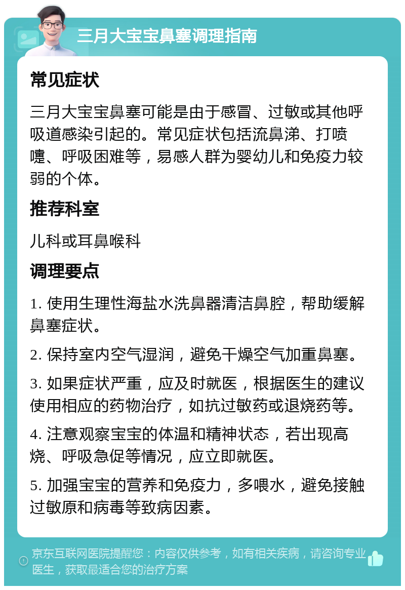 三月大宝宝鼻塞调理指南 常见症状 三月大宝宝鼻塞可能是由于感冒、过敏或其他呼吸道感染引起的。常见症状包括流鼻涕、打喷嚏、呼吸困难等，易感人群为婴幼儿和免疫力较弱的个体。 推荐科室 儿科或耳鼻喉科 调理要点 1. 使用生理性海盐水洗鼻器清洁鼻腔，帮助缓解鼻塞症状。 2. 保持室内空气湿润，避免干燥空气加重鼻塞。 3. 如果症状严重，应及时就医，根据医生的建议使用相应的药物治疗，如抗过敏药或退烧药等。 4. 注意观察宝宝的体温和精神状态，若出现高烧、呼吸急促等情况，应立即就医。 5. 加强宝宝的营养和免疫力，多喂水，避免接触过敏原和病毒等致病因素。