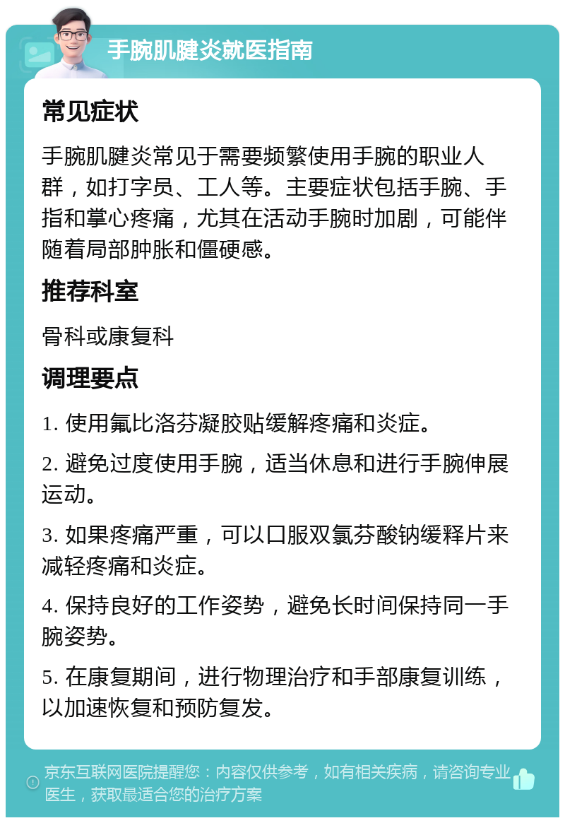 手腕肌腱炎就医指南 常见症状 手腕肌腱炎常见于需要频繁使用手腕的职业人群，如打字员、工人等。主要症状包括手腕、手指和掌心疼痛，尤其在活动手腕时加剧，可能伴随着局部肿胀和僵硬感。 推荐科室 骨科或康复科 调理要点 1. 使用氟比洛芬凝胶贴缓解疼痛和炎症。 2. 避免过度使用手腕，适当休息和进行手腕伸展运动。 3. 如果疼痛严重，可以口服双氯芬酸钠缓释片来减轻疼痛和炎症。 4. 保持良好的工作姿势，避免长时间保持同一手腕姿势。 5. 在康复期间，进行物理治疗和手部康复训练，以加速恢复和预防复发。