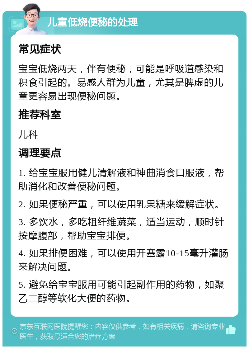 儿童低烧便秘的处理 常见症状 宝宝低烧两天，伴有便秘，可能是呼吸道感染和积食引起的。易感人群为儿童，尤其是脾虚的儿童更容易出现便秘问题。 推荐科室 儿科 调理要点 1. 给宝宝服用健儿清解液和神曲消食口服液，帮助消化和改善便秘问题。 2. 如果便秘严重，可以使用乳果糖来缓解症状。 3. 多饮水，多吃粗纤维蔬菜，适当运动，顺时针按摩腹部，帮助宝宝排便。 4. 如果排便困难，可以使用开塞露10-15毫升灌肠来解决问题。 5. 避免给宝宝服用可能引起副作用的药物，如聚乙二醇等软化大便的药物。