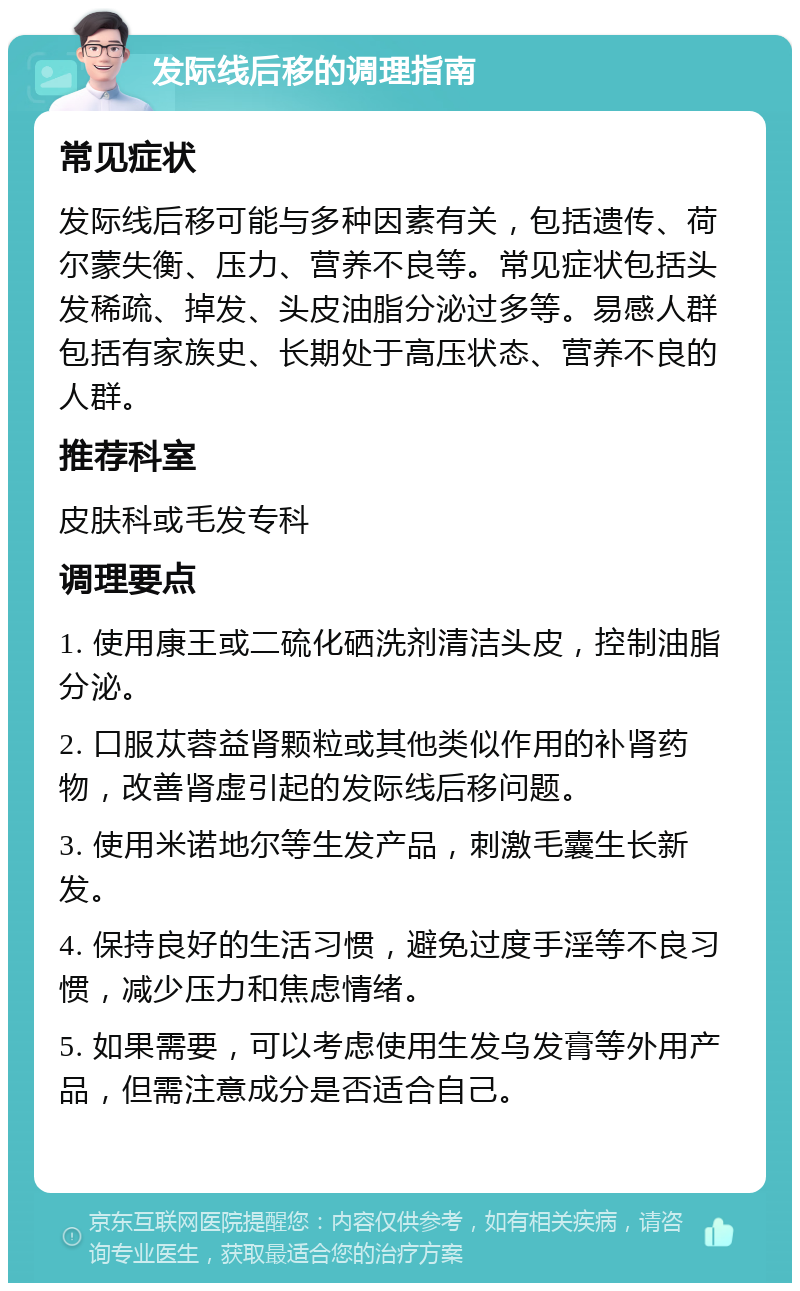 发际线后移的调理指南 常见症状 发际线后移可能与多种因素有关，包括遗传、荷尔蒙失衡、压力、营养不良等。常见症状包括头发稀疏、掉发、头皮油脂分泌过多等。易感人群包括有家族史、长期处于高压状态、营养不良的人群。 推荐科室 皮肤科或毛发专科 调理要点 1. 使用康王或二硫化硒洗剂清洁头皮，控制油脂分泌。 2. 口服苁蓉益肾颗粒或其他类似作用的补肾药物，改善肾虚引起的发际线后移问题。 3. 使用米诺地尔等生发产品，刺激毛囊生长新发。 4. 保持良好的生活习惯，避免过度手淫等不良习惯，减少压力和焦虑情绪。 5. 如果需要，可以考虑使用生发乌发膏等外用产品，但需注意成分是否适合自己。