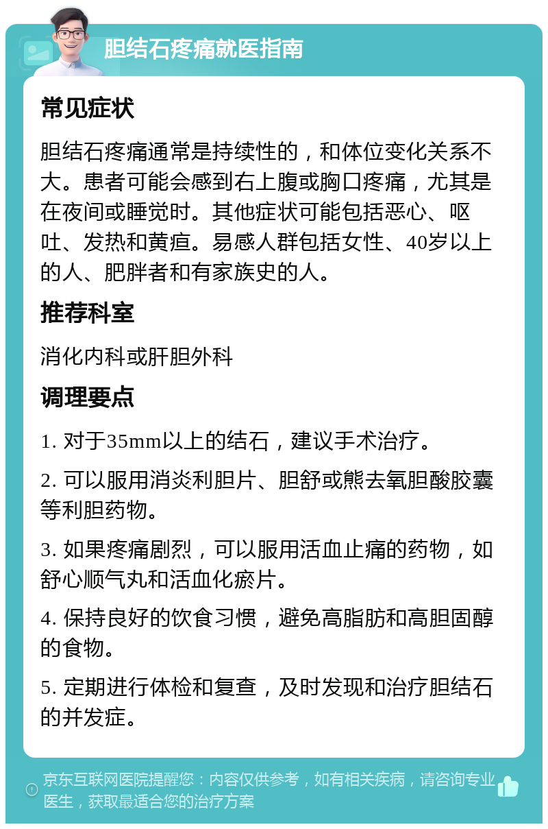 胆结石疼痛就医指南 常见症状 胆结石疼痛通常是持续性的，和体位变化关系不大。患者可能会感到右上腹或胸口疼痛，尤其是在夜间或睡觉时。其他症状可能包括恶心、呕吐、发热和黄疸。易感人群包括女性、40岁以上的人、肥胖者和有家族史的人。 推荐科室 消化内科或肝胆外科 调理要点 1. 对于35mm以上的结石，建议手术治疗。 2. 可以服用消炎利胆片、胆舒或熊去氧胆酸胶囊等利胆药物。 3. 如果疼痛剧烈，可以服用活血止痛的药物，如舒心顺气丸和活血化瘀片。 4. 保持良好的饮食习惯，避免高脂肪和高胆固醇的食物。 5. 定期进行体检和复查，及时发现和治疗胆结石的并发症。