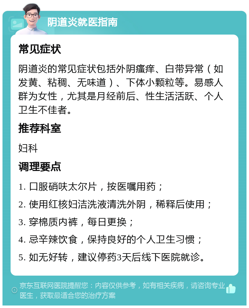 阴道炎就医指南 常见症状 阴道炎的常见症状包括外阴瘙痒、白带异常（如发黄、粘稠、无味道）、下体小颗粒等。易感人群为女性，尤其是月经前后、性生活活跃、个人卫生不佳者。 推荐科室 妇科 调理要点 1. 口服硝呋太尔片，按医嘱用药； 2. 使用红核妇洁洗液清洗外阴，稀释后使用； 3. 穿棉质内裤，每日更换； 4. 忌辛辣饮食，保持良好的个人卫生习惯； 5. 如无好转，建议停药3天后线下医院就诊。