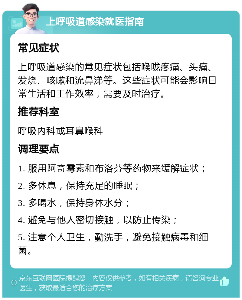 上呼吸道感染就医指南 常见症状 上呼吸道感染的常见症状包括喉咙疼痛、头痛、发烧、咳嗽和流鼻涕等。这些症状可能会影响日常生活和工作效率，需要及时治疗。 推荐科室 呼吸内科或耳鼻喉科 调理要点 1. 服用阿奇霉素和布洛芬等药物来缓解症状； 2. 多休息，保持充足的睡眠； 3. 多喝水，保持身体水分； 4. 避免与他人密切接触，以防止传染； 5. 注意个人卫生，勤洗手，避免接触病毒和细菌。