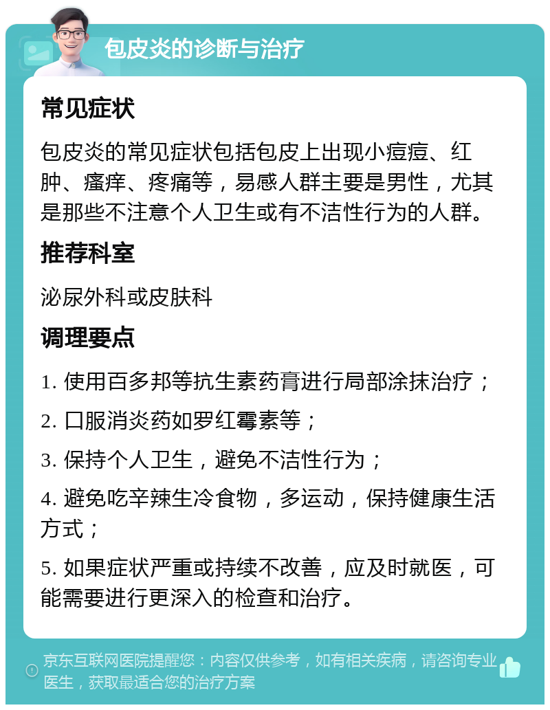 包皮炎的诊断与治疗 常见症状 包皮炎的常见症状包括包皮上出现小痘痘、红肿、瘙痒、疼痛等，易感人群主要是男性，尤其是那些不注意个人卫生或有不洁性行为的人群。 推荐科室 泌尿外科或皮肤科 调理要点 1. 使用百多邦等抗生素药膏进行局部涂抹治疗； 2. 口服消炎药如罗红霉素等； 3. 保持个人卫生，避免不洁性行为； 4. 避免吃辛辣生冷食物，多运动，保持健康生活方式； 5. 如果症状严重或持续不改善，应及时就医，可能需要进行更深入的检查和治疗。