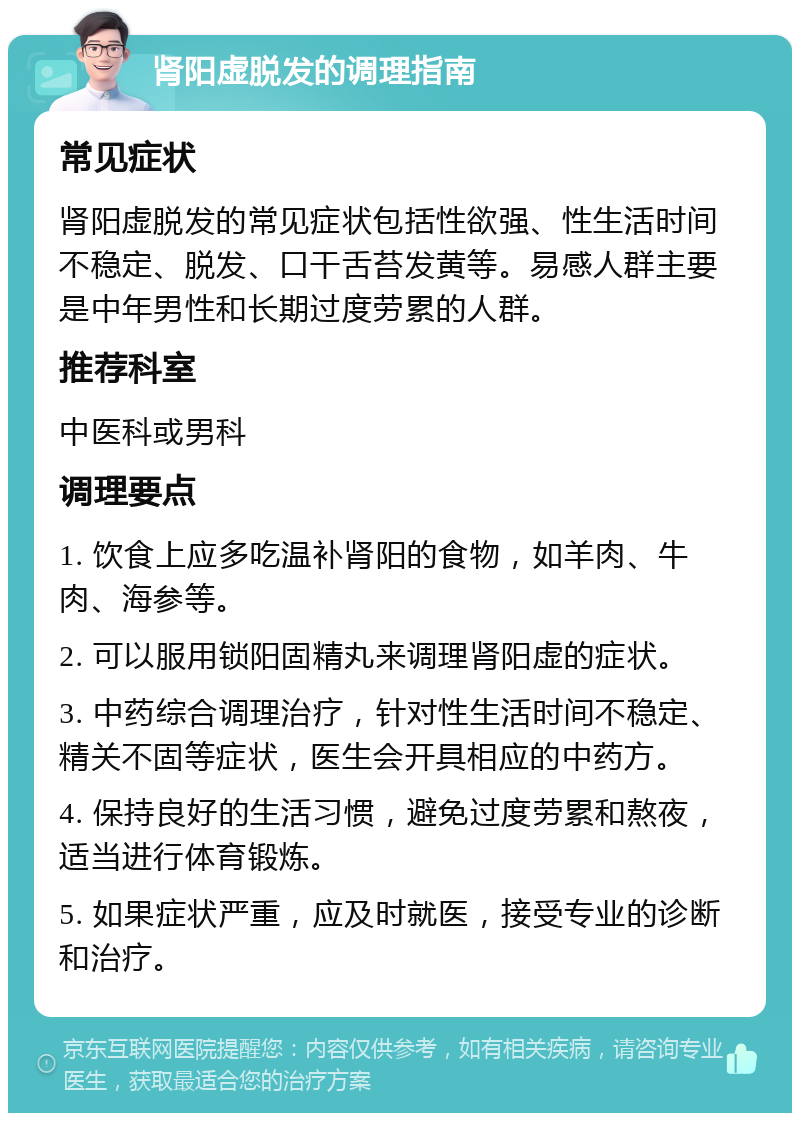 肾阳虚脱发的调理指南 常见症状 肾阳虚脱发的常见症状包括性欲强、性生活时间不稳定、脱发、口干舌苔发黄等。易感人群主要是中年男性和长期过度劳累的人群。 推荐科室 中医科或男科 调理要点 1. 饮食上应多吃温补肾阳的食物，如羊肉、牛肉、海参等。 2. 可以服用锁阳固精丸来调理肾阳虚的症状。 3. 中药综合调理治疗，针对性生活时间不稳定、精关不固等症状，医生会开具相应的中药方。 4. 保持良好的生活习惯，避免过度劳累和熬夜，适当进行体育锻炼。 5. 如果症状严重，应及时就医，接受专业的诊断和治疗。