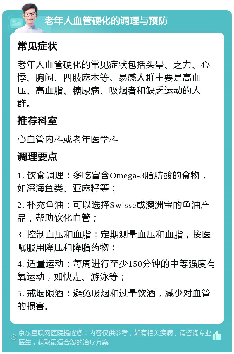 老年人血管硬化的调理与预防 常见症状 老年人血管硬化的常见症状包括头晕、乏力、心悸、胸闷、四肢麻木等。易感人群主要是高血压、高血脂、糖尿病、吸烟者和缺乏运动的人群。 推荐科室 心血管内科或老年医学科 调理要点 1. 饮食调理：多吃富含Omega-3脂肪酸的食物，如深海鱼类、亚麻籽等； 2. 补充鱼油：可以选择Swisse或澳洲宝的鱼油产品，帮助软化血管； 3. 控制血压和血脂：定期测量血压和血脂，按医嘱服用降压和降脂药物； 4. 适量运动：每周进行至少150分钟的中等强度有氧运动，如快走、游泳等； 5. 戒烟限酒：避免吸烟和过量饮酒，减少对血管的损害。