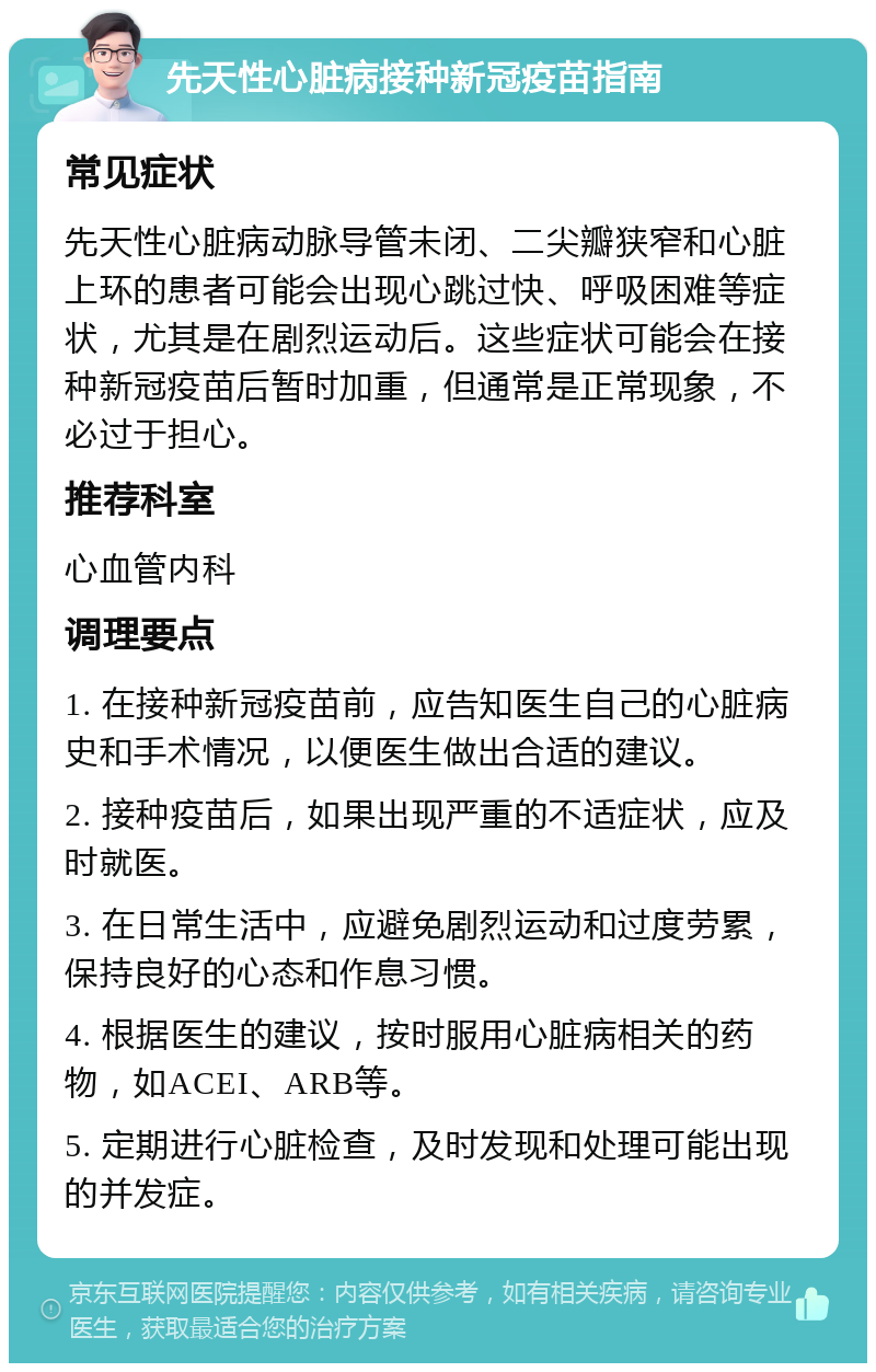 先天性心脏病接种新冠疫苗指南 常见症状 先天性心脏病动脉导管未闭、二尖瓣狭窄和心脏上环的患者可能会出现心跳过快、呼吸困难等症状，尤其是在剧烈运动后。这些症状可能会在接种新冠疫苗后暂时加重，但通常是正常现象，不必过于担心。 推荐科室 心血管内科 调理要点 1. 在接种新冠疫苗前，应告知医生自己的心脏病史和手术情况，以便医生做出合适的建议。 2. 接种疫苗后，如果出现严重的不适症状，应及时就医。 3. 在日常生活中，应避免剧烈运动和过度劳累，保持良好的心态和作息习惯。 4. 根据医生的建议，按时服用心脏病相关的药物，如ACEI、ARB等。 5. 定期进行心脏检查，及时发现和处理可能出现的并发症。