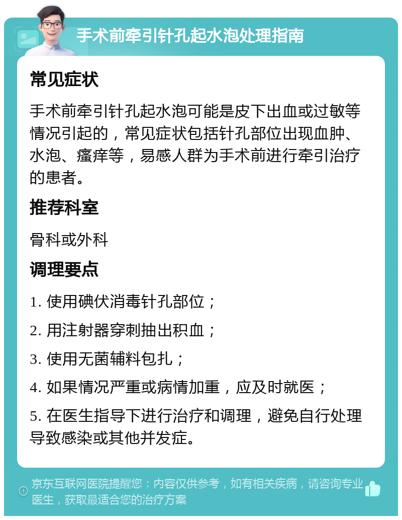 手术前牵引针孔起水泡处理指南 常见症状 手术前牵引针孔起水泡可能是皮下出血或过敏等情况引起的，常见症状包括针孔部位出现血肿、水泡、瘙痒等，易感人群为手术前进行牵引治疗的患者。 推荐科室 骨科或外科 调理要点 1. 使用碘伏消毒针孔部位； 2. 用注射器穿刺抽出积血； 3. 使用无菌辅料包扎； 4. 如果情况严重或病情加重，应及时就医； 5. 在医生指导下进行治疗和调理，避免自行处理导致感染或其他并发症。