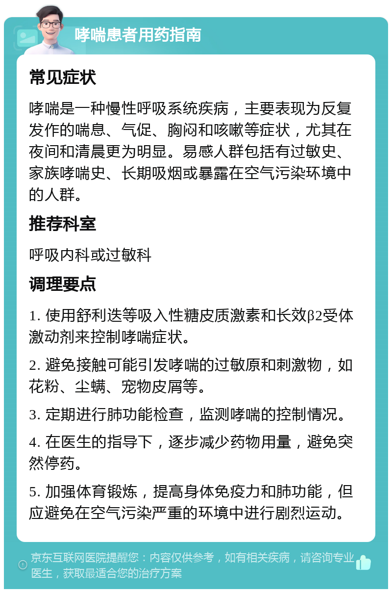 哮喘患者用药指南 常见症状 哮喘是一种慢性呼吸系统疾病，主要表现为反复发作的喘息、气促、胸闷和咳嗽等症状，尤其在夜间和清晨更为明显。易感人群包括有过敏史、家族哮喘史、长期吸烟或暴露在空气污染环境中的人群。 推荐科室 呼吸内科或过敏科 调理要点 1. 使用舒利迭等吸入性糖皮质激素和长效β2受体激动剂来控制哮喘症状。 2. 避免接触可能引发哮喘的过敏原和刺激物，如花粉、尘螨、宠物皮屑等。 3. 定期进行肺功能检查，监测哮喘的控制情况。 4. 在医生的指导下，逐步减少药物用量，避免突然停药。 5. 加强体育锻炼，提高身体免疫力和肺功能，但应避免在空气污染严重的环境中进行剧烈运动。