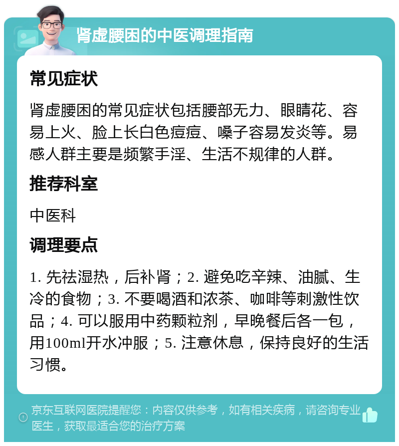 肾虚腰困的中医调理指南 常见症状 肾虚腰困的常见症状包括腰部无力、眼睛花、容易上火、脸上长白色痘痘、嗓子容易发炎等。易感人群主要是频繁手淫、生活不规律的人群。 推荐科室 中医科 调理要点 1. 先祛湿热，后补肾；2. 避免吃辛辣、油腻、生冷的食物；3. 不要喝酒和浓茶、咖啡等刺激性饮品；4. 可以服用中药颗粒剂，早晚餐后各一包，用100ml开水冲服；5. 注意休息，保持良好的生活习惯。