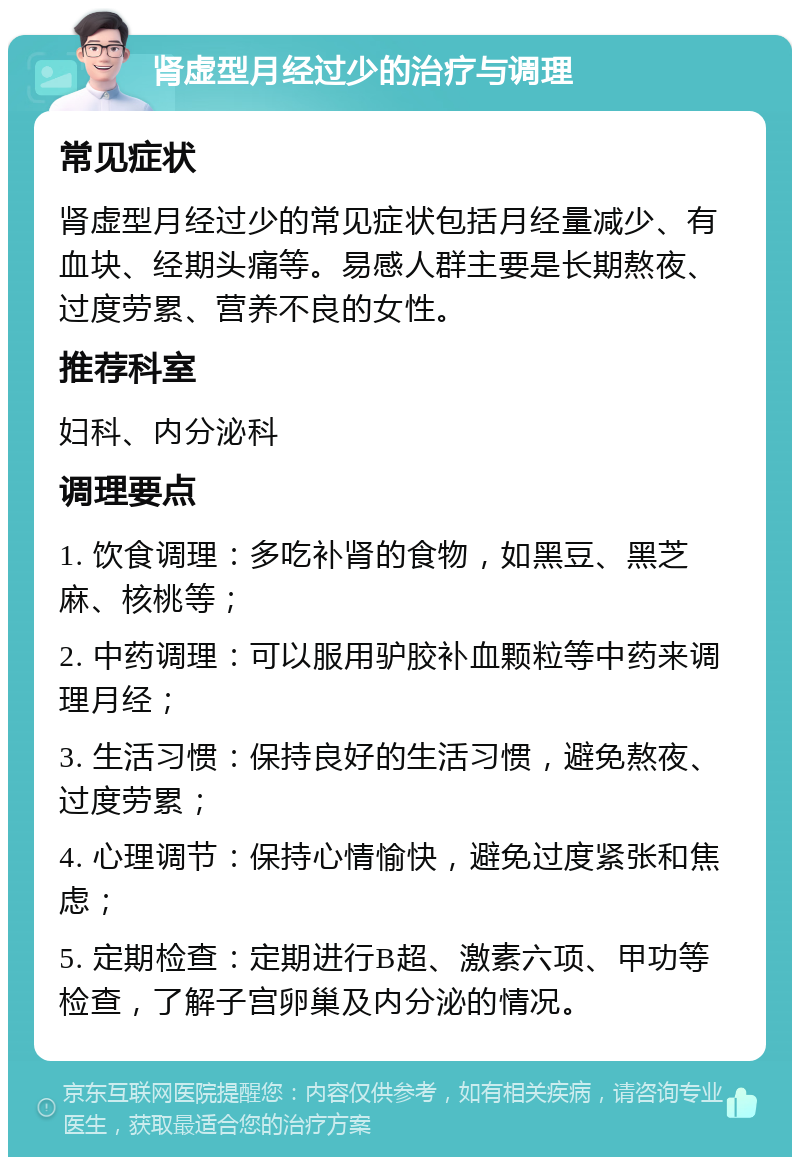 肾虚型月经过少的治疗与调理 常见症状 肾虚型月经过少的常见症状包括月经量减少、有血块、经期头痛等。易感人群主要是长期熬夜、过度劳累、营养不良的女性。 推荐科室 妇科、内分泌科 调理要点 1. 饮食调理：多吃补肾的食物，如黑豆、黑芝麻、核桃等； 2. 中药调理：可以服用驴胶补血颗粒等中药来调理月经； 3. 生活习惯：保持良好的生活习惯，避免熬夜、过度劳累； 4. 心理调节：保持心情愉快，避免过度紧张和焦虑； 5. 定期检查：定期进行B超、激素六项、甲功等检查，了解子宫卵巢及内分泌的情况。