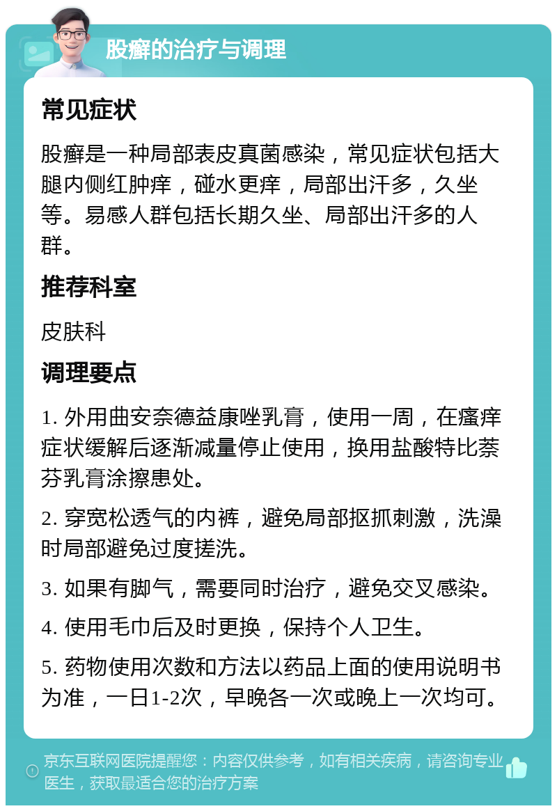 股癣的治疗与调理 常见症状 股癣是一种局部表皮真菌感染，常见症状包括大腿内侧红肿痒，碰水更痒，局部出汗多，久坐等。易感人群包括长期久坐、局部出汗多的人群。 推荐科室 皮肤科 调理要点 1. 外用曲安奈德益康唑乳膏，使用一周，在瘙痒症状缓解后逐渐减量停止使用，换用盐酸特比萘芬乳膏涂擦患处。 2. 穿宽松透气的内裤，避免局部抠抓刺激，洗澡时局部避免过度搓洗。 3. 如果有脚气，需要同时治疗，避免交叉感染。 4. 使用毛巾后及时更换，保持个人卫生。 5. 药物使用次数和方法以药品上面的使用说明书为准，一日1-2次，早晚各一次或晚上一次均可。