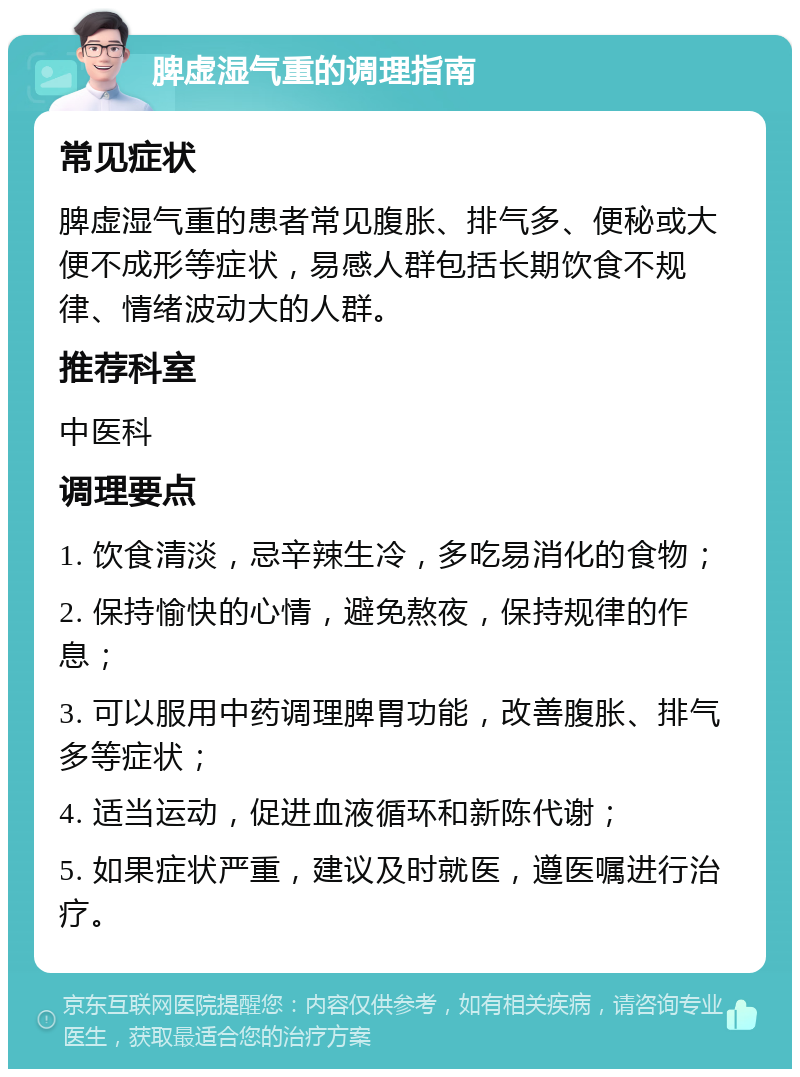 脾虚湿气重的调理指南 常见症状 脾虚湿气重的患者常见腹胀、排气多、便秘或大便不成形等症状，易感人群包括长期饮食不规律、情绪波动大的人群。 推荐科室 中医科 调理要点 1. 饮食清淡，忌辛辣生冷，多吃易消化的食物； 2. 保持愉快的心情，避免熬夜，保持规律的作息； 3. 可以服用中药调理脾胃功能，改善腹胀、排气多等症状； 4. 适当运动，促进血液循环和新陈代谢； 5. 如果症状严重，建议及时就医，遵医嘱进行治疗。