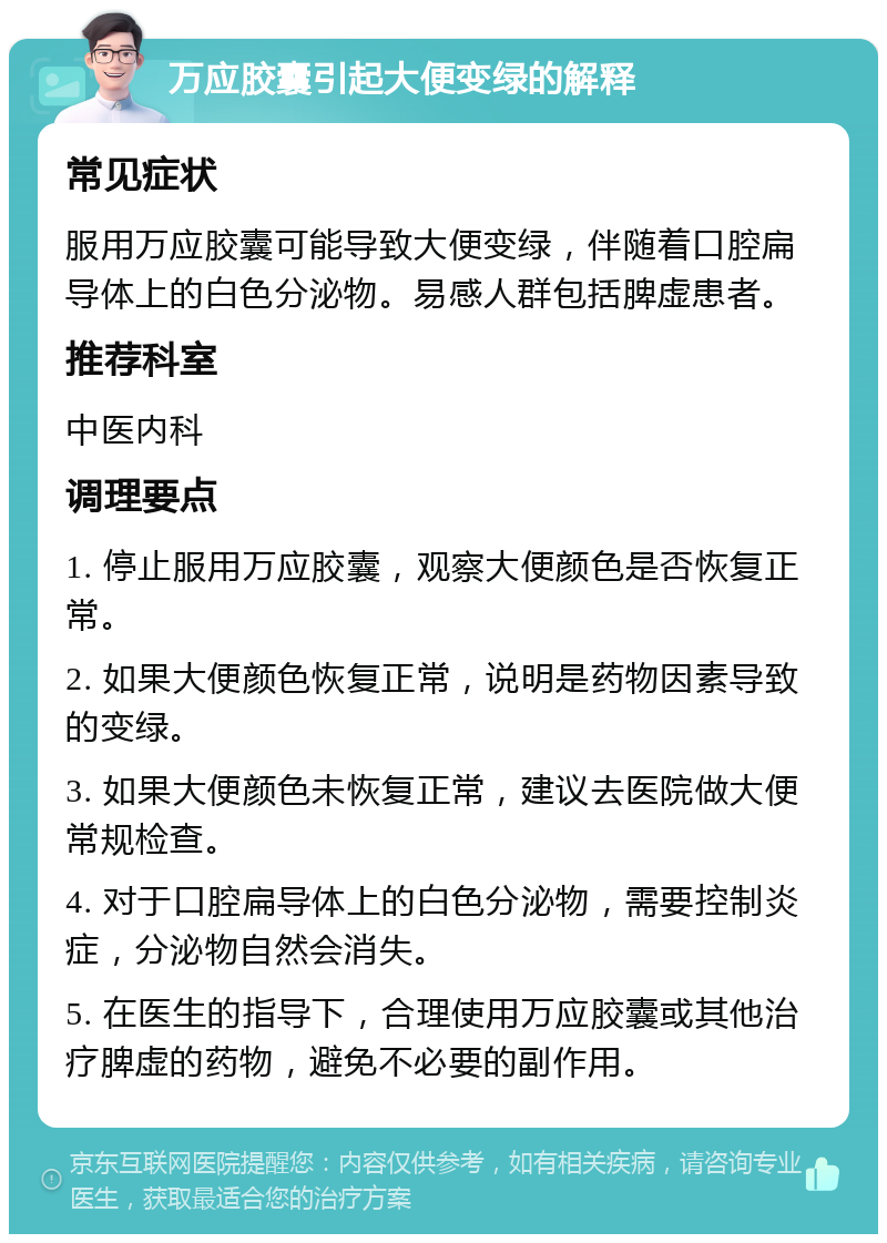 万应胶囊引起大便变绿的解释 常见症状 服用万应胶囊可能导致大便变绿，伴随着口腔扁导体上的白色分泌物。易感人群包括脾虚患者。 推荐科室 中医内科 调理要点 1. 停止服用万应胶囊，观察大便颜色是否恢复正常。 2. 如果大便颜色恢复正常，说明是药物因素导致的变绿。 3. 如果大便颜色未恢复正常，建议去医院做大便常规检查。 4. 对于口腔扁导体上的白色分泌物，需要控制炎症，分泌物自然会消失。 5. 在医生的指导下，合理使用万应胶囊或其他治疗脾虚的药物，避免不必要的副作用。