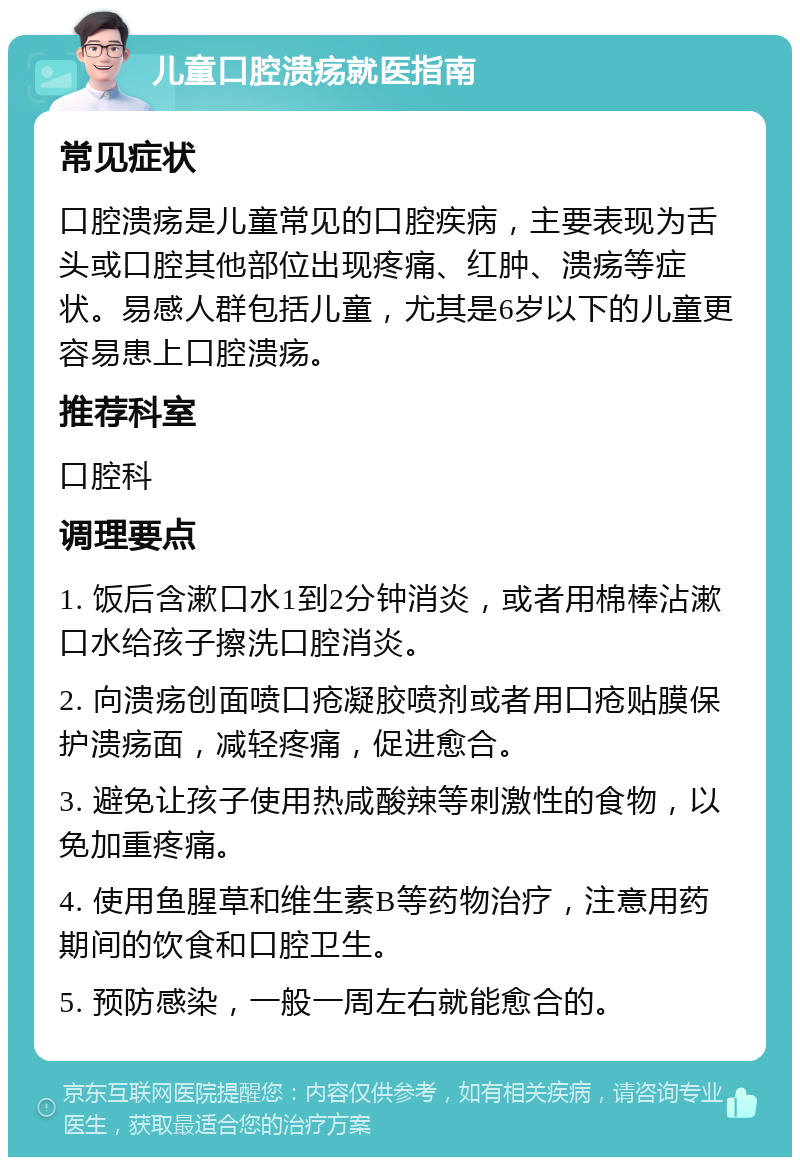 儿童口腔溃疡就医指南 常见症状 口腔溃疡是儿童常见的口腔疾病，主要表现为舌头或口腔其他部位出现疼痛、红肿、溃疡等症状。易感人群包括儿童，尤其是6岁以下的儿童更容易患上口腔溃疡。 推荐科室 口腔科 调理要点 1. 饭后含漱口水1到2分钟消炎，或者用棉棒沾漱口水给孩子擦洗口腔消炎。 2. 向溃疡创面喷口疮凝胶喷剂或者用口疮贴膜保护溃疡面，减轻疼痛，促进愈合。 3. 避免让孩子使用热咸酸辣等刺激性的食物，以免加重疼痛。 4. 使用鱼腥草和维生素B等药物治疗，注意用药期间的饮食和口腔卫生。 5. 预防感染，一般一周左右就能愈合的。