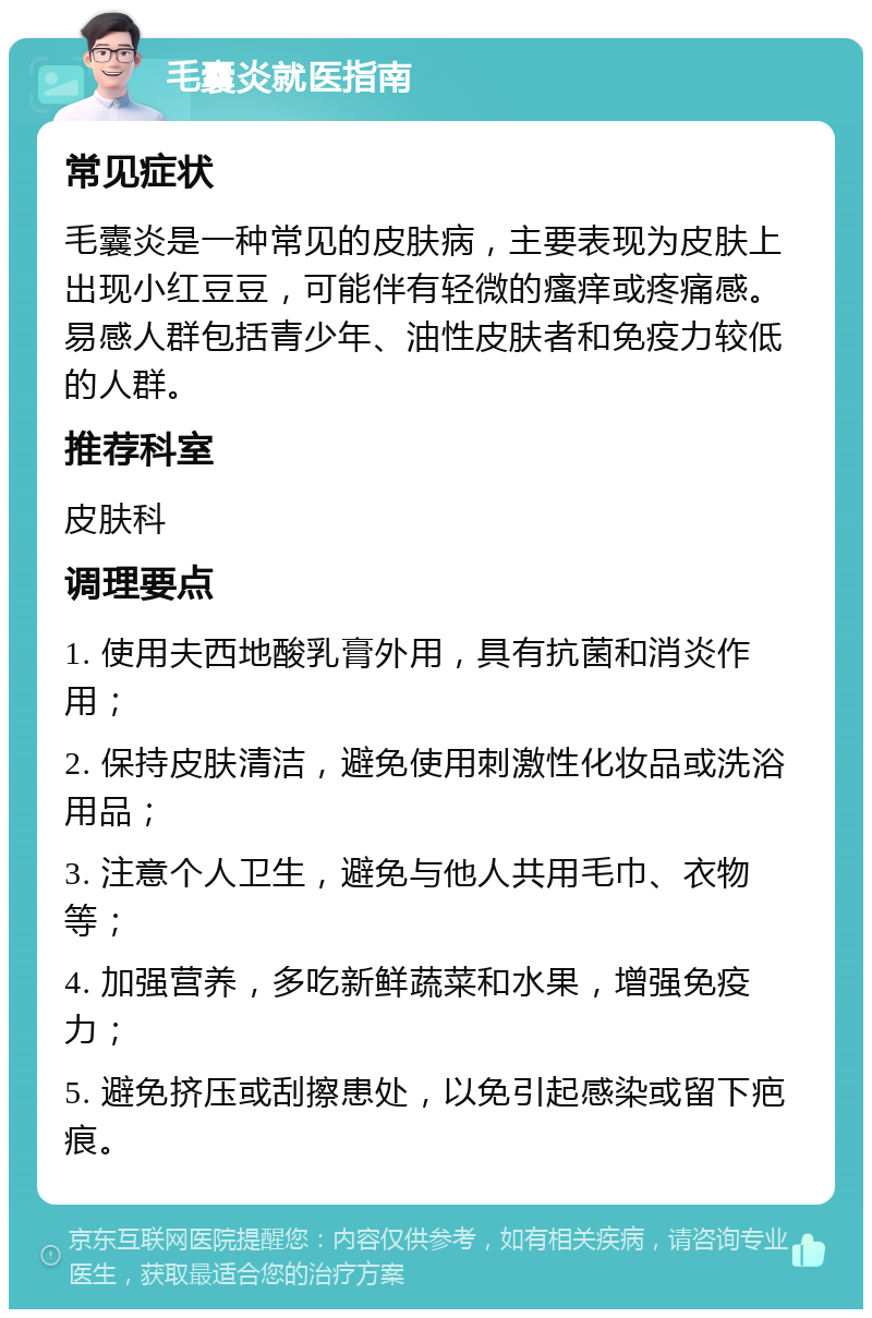 毛囊炎就医指南 常见症状 毛囊炎是一种常见的皮肤病，主要表现为皮肤上出现小红豆豆，可能伴有轻微的瘙痒或疼痛感。易感人群包括青少年、油性皮肤者和免疫力较低的人群。 推荐科室 皮肤科 调理要点 1. 使用夫西地酸乳膏外用，具有抗菌和消炎作用； 2. 保持皮肤清洁，避免使用刺激性化妆品或洗浴用品； 3. 注意个人卫生，避免与他人共用毛巾、衣物等； 4. 加强营养，多吃新鲜蔬菜和水果，增强免疫力； 5. 避免挤压或刮擦患处，以免引起感染或留下疤痕。