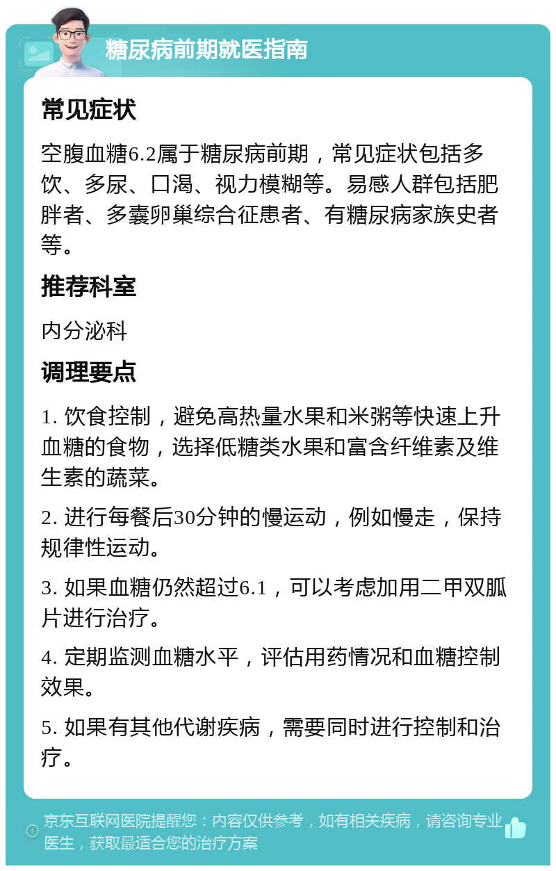 糖尿病前期就医指南 常见症状 空腹血糖6.2属于糖尿病前期，常见症状包括多饮、多尿、口渴、视力模糊等。易感人群包括肥胖者、多囊卵巢综合征患者、有糖尿病家族史者等。 推荐科室 内分泌科 调理要点 1. 饮食控制，避免高热量水果和米粥等快速上升血糖的食物，选择低糖类水果和富含纤维素及维生素的蔬菜。 2. 进行每餐后30分钟的慢运动，例如慢走，保持规律性运动。 3. 如果血糖仍然超过6.1，可以考虑加用二甲双胍片进行治疗。 4. 定期监测血糖水平，评估用药情况和血糖控制效果。 5. 如果有其他代谢疾病，需要同时进行控制和治疗。