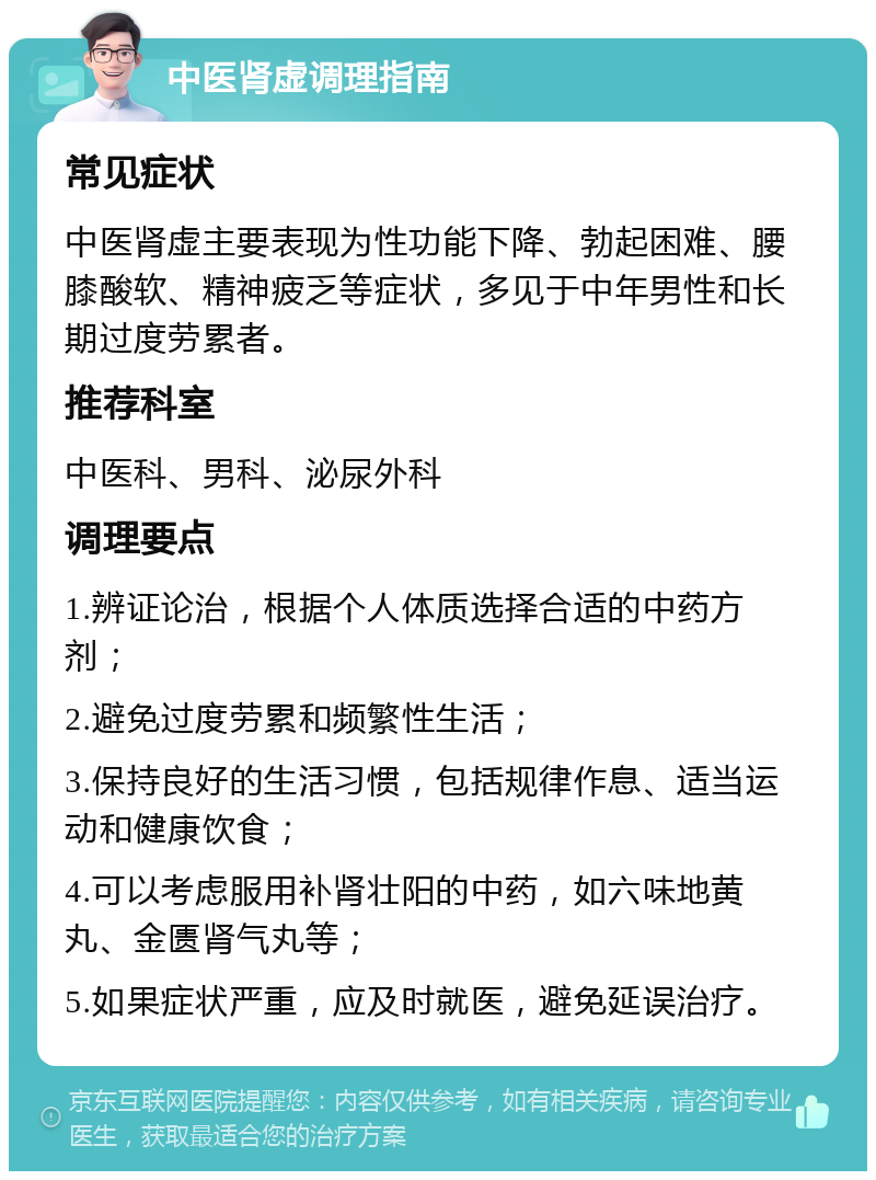 中医肾虚调理指南 常见症状 中医肾虚主要表现为性功能下降、勃起困难、腰膝酸软、精神疲乏等症状，多见于中年男性和长期过度劳累者。 推荐科室 中医科、男科、泌尿外科 调理要点 1.辨证论治，根据个人体质选择合适的中药方剂； 2.避免过度劳累和频繁性生活； 3.保持良好的生活习惯，包括规律作息、适当运动和健康饮食； 4.可以考虑服用补肾壮阳的中药，如六味地黄丸、金匮肾气丸等； 5.如果症状严重，应及时就医，避免延误治疗。