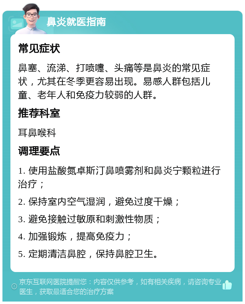 鼻炎就医指南 常见症状 鼻塞、流涕、打喷嚏、头痛等是鼻炎的常见症状，尤其在冬季更容易出现。易感人群包括儿童、老年人和免疫力较弱的人群。 推荐科室 耳鼻喉科 调理要点 1. 使用盐酸氮卓斯汀鼻喷雾剂和鼻炎宁颗粒进行治疗； 2. 保持室内空气湿润，避免过度干燥； 3. 避免接触过敏原和刺激性物质； 4. 加强锻炼，提高免疫力； 5. 定期清洁鼻腔，保持鼻腔卫生。