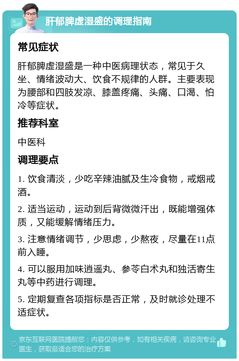 肝郁脾虚湿盛的调理指南 常见症状 肝郁脾虚湿盛是一种中医病理状态，常见于久坐、情绪波动大、饮食不规律的人群。主要表现为腰部和四肢发凉、膝盖疼痛、头痛、口渴、怕冷等症状。 推荐科室 中医科 调理要点 1. 饮食清淡，少吃辛辣油腻及生冷食物，戒烟戒酒。 2. 适当运动，运动到后背微微汗出，既能增强体质，又能缓解情绪压力。 3. 注意情绪调节，少思虑，少熬夜，尽量在11点前入睡。 4. 可以服用加味逍遥丸、参苓白术丸和独活寄生丸等中药进行调理。 5. 定期复查各项指标是否正常，及时就诊处理不适症状。