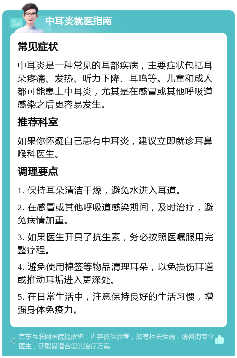 中耳炎就医指南 常见症状 中耳炎是一种常见的耳部疾病，主要症状包括耳朵疼痛、发热、听力下降、耳鸣等。儿童和成人都可能患上中耳炎，尤其是在感冒或其他呼吸道感染之后更容易发生。 推荐科室 如果你怀疑自己患有中耳炎，建议立即就诊耳鼻喉科医生。 调理要点 1. 保持耳朵清洁干燥，避免水进入耳道。 2. 在感冒或其他呼吸道感染期间，及时治疗，避免病情加重。 3. 如果医生开具了抗生素，务必按照医嘱服用完整疗程。 4. 避免使用棉签等物品清理耳朵，以免损伤耳道或推动耳垢进入更深处。 5. 在日常生活中，注意保持良好的生活习惯，增强身体免疫力。