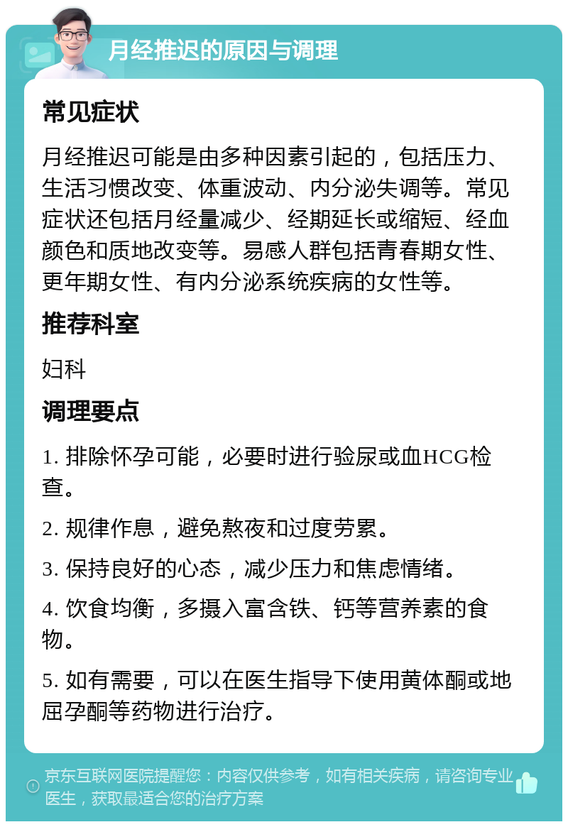 月经推迟的原因与调理 常见症状 月经推迟可能是由多种因素引起的，包括压力、生活习惯改变、体重波动、内分泌失调等。常见症状还包括月经量减少、经期延长或缩短、经血颜色和质地改变等。易感人群包括青春期女性、更年期女性、有内分泌系统疾病的女性等。 推荐科室 妇科 调理要点 1. 排除怀孕可能，必要时进行验尿或血HCG检查。 2. 规律作息，避免熬夜和过度劳累。 3. 保持良好的心态，减少压力和焦虑情绪。 4. 饮食均衡，多摄入富含铁、钙等营养素的食物。 5. 如有需要，可以在医生指导下使用黄体酮或地屈孕酮等药物进行治疗。