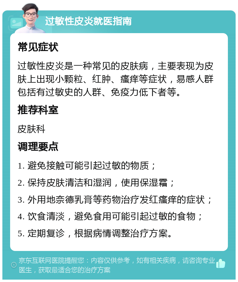 过敏性皮炎就医指南 常见症状 过敏性皮炎是一种常见的皮肤病，主要表现为皮肤上出现小颗粒、红肿、瘙痒等症状，易感人群包括有过敏史的人群、免疫力低下者等。 推荐科室 皮肤科 调理要点 1. 避免接触可能引起过敏的物质； 2. 保持皮肤清洁和湿润，使用保湿霜； 3. 外用地奈德乳膏等药物治疗发红瘙痒的症状； 4. 饮食清淡，避免食用可能引起过敏的食物； 5. 定期复诊，根据病情调整治疗方案。