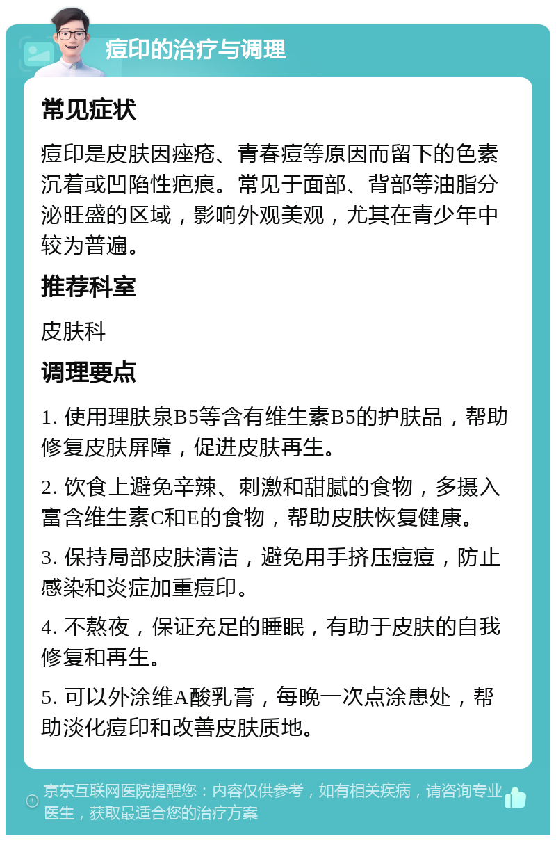 痘印的治疗与调理 常见症状 痘印是皮肤因痤疮、青春痘等原因而留下的色素沉着或凹陷性疤痕。常见于面部、背部等油脂分泌旺盛的区域，影响外观美观，尤其在青少年中较为普遍。 推荐科室 皮肤科 调理要点 1. 使用理肤泉B5等含有维生素B5的护肤品，帮助修复皮肤屏障，促进皮肤再生。 2. 饮食上避免辛辣、刺激和甜腻的食物，多摄入富含维生素C和E的食物，帮助皮肤恢复健康。 3. 保持局部皮肤清洁，避免用手挤压痘痘，防止感染和炎症加重痘印。 4. 不熬夜，保证充足的睡眠，有助于皮肤的自我修复和再生。 5. 可以外涂维A酸乳膏，每晚一次点涂患处，帮助淡化痘印和改善皮肤质地。