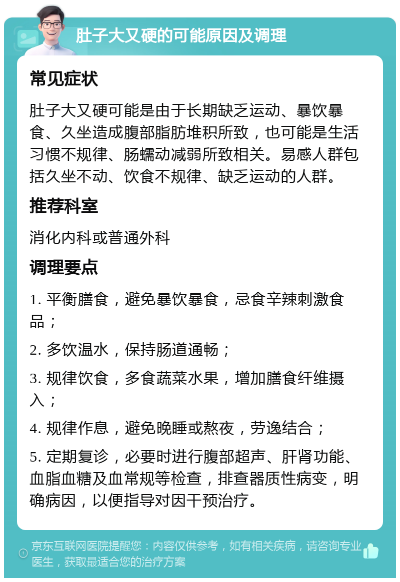 肚子大又硬的可能原因及调理 常见症状 肚子大又硬可能是由于长期缺乏运动、暴饮暴食、久坐造成腹部脂肪堆积所致，也可能是生活习惯不规律、肠蠕动减弱所致相关。易感人群包括久坐不动、饮食不规律、缺乏运动的人群。 推荐科室 消化内科或普通外科 调理要点 1. 平衡膳食，避免暴饮暴食，忌食辛辣刺激食品； 2. 多饮温水，保持肠道通畅； 3. 规律饮食，多食蔬菜水果，增加膳食纤维摄入； 4. 规律作息，避免晚睡或熬夜，劳逸结合； 5. 定期复诊，必要时进行腹部超声、肝肾功能、血脂血糖及血常规等检查，排查器质性病变，明确病因，以便指导对因干预治疗。