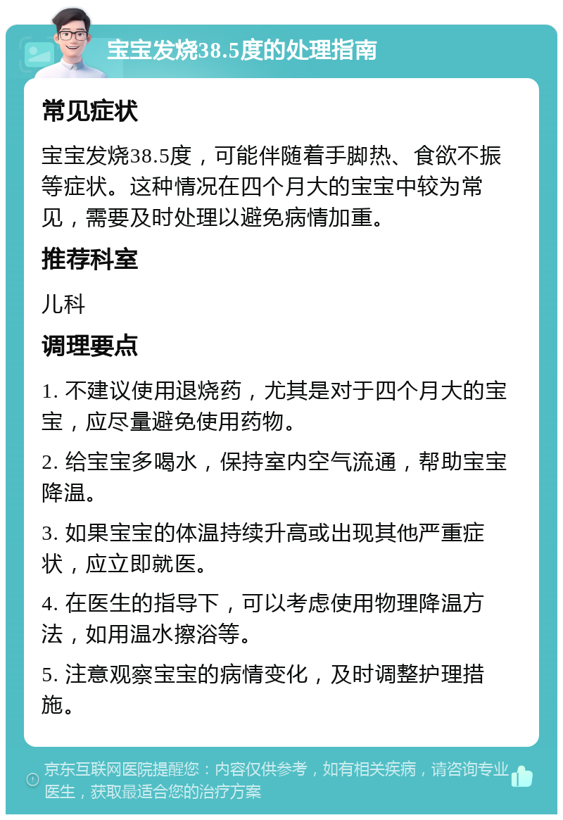 宝宝发烧38.5度的处理指南 常见症状 宝宝发烧38.5度，可能伴随着手脚热、食欲不振等症状。这种情况在四个月大的宝宝中较为常见，需要及时处理以避免病情加重。 推荐科室 儿科 调理要点 1. 不建议使用退烧药，尤其是对于四个月大的宝宝，应尽量避免使用药物。 2. 给宝宝多喝水，保持室内空气流通，帮助宝宝降温。 3. 如果宝宝的体温持续升高或出现其他严重症状，应立即就医。 4. 在医生的指导下，可以考虑使用物理降温方法，如用温水擦浴等。 5. 注意观察宝宝的病情变化，及时调整护理措施。