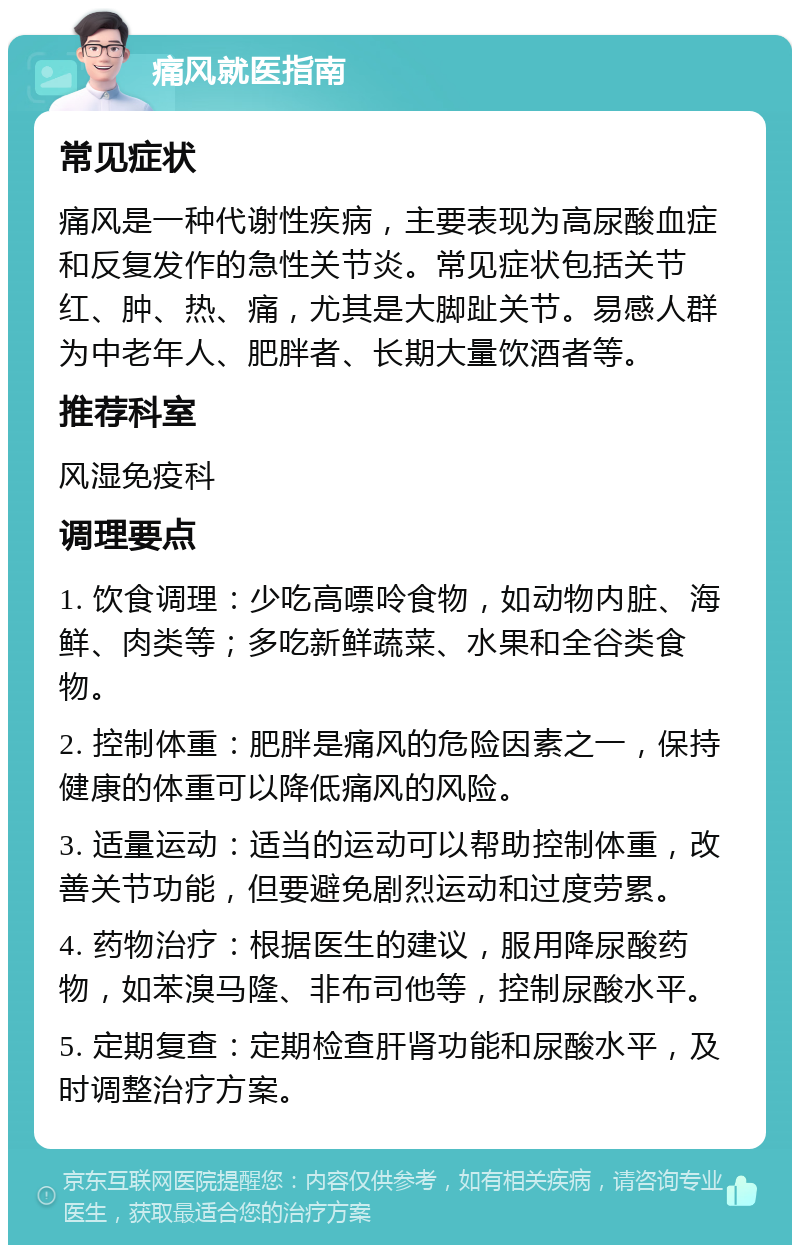 痛风就医指南 常见症状 痛风是一种代谢性疾病，主要表现为高尿酸血症和反复发作的急性关节炎。常见症状包括关节红、肿、热、痛，尤其是大脚趾关节。易感人群为中老年人、肥胖者、长期大量饮酒者等。 推荐科室 风湿免疫科 调理要点 1. 饮食调理：少吃高嘌呤食物，如动物内脏、海鲜、肉类等；多吃新鲜蔬菜、水果和全谷类食物。 2. 控制体重：肥胖是痛风的危险因素之一，保持健康的体重可以降低痛风的风险。 3. 适量运动：适当的运动可以帮助控制体重，改善关节功能，但要避免剧烈运动和过度劳累。 4. 药物治疗：根据医生的建议，服用降尿酸药物，如苯溴马隆、非布司他等，控制尿酸水平。 5. 定期复查：定期检查肝肾功能和尿酸水平，及时调整治疗方案。