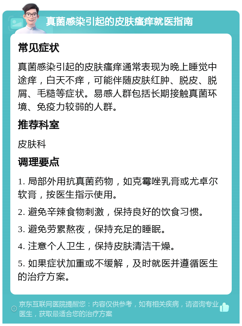 真菌感染引起的皮肤瘙痒就医指南 常见症状 真菌感染引起的皮肤瘙痒通常表现为晚上睡觉中途痒，白天不痒，可能伴随皮肤红肿、脱皮、脱屑、毛糙等症状。易感人群包括长期接触真菌环境、免疫力较弱的人群。 推荐科室 皮肤科 调理要点 1. 局部外用抗真菌药物，如克霉唑乳膏或尤卓尔软膏，按医生指示使用。 2. 避免辛辣食物刺激，保持良好的饮食习惯。 3. 避免劳累熬夜，保持充足的睡眠。 4. 注意个人卫生，保持皮肤清洁干燥。 5. 如果症状加重或不缓解，及时就医并遵循医生的治疗方案。