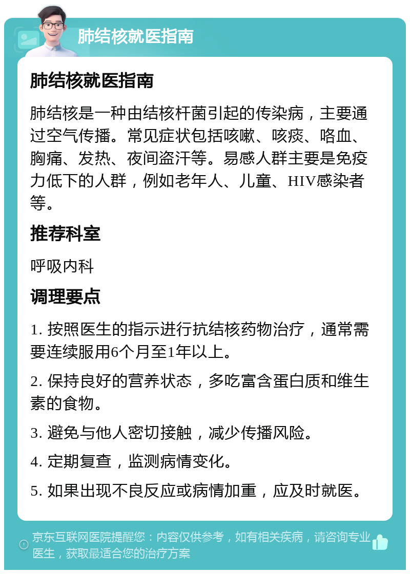 肺结核就医指南 肺结核就医指南 肺结核是一种由结核杆菌引起的传染病，主要通过空气传播。常见症状包括咳嗽、咳痰、咯血、胸痛、发热、夜间盗汗等。易感人群主要是免疫力低下的人群，例如老年人、儿童、HIV感染者等。 推荐科室 呼吸内科 调理要点 1. 按照医生的指示进行抗结核药物治疗，通常需要连续服用6个月至1年以上。 2. 保持良好的营养状态，多吃富含蛋白质和维生素的食物。 3. 避免与他人密切接触，减少传播风险。 4. 定期复查，监测病情变化。 5. 如果出现不良反应或病情加重，应及时就医。