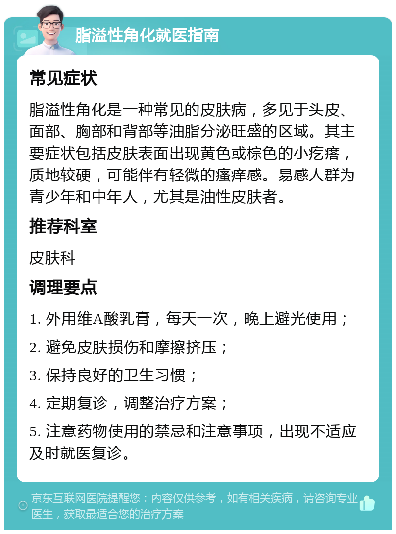 脂溢性角化就医指南 常见症状 脂溢性角化是一种常见的皮肤病，多见于头皮、面部、胸部和背部等油脂分泌旺盛的区域。其主要症状包括皮肤表面出现黄色或棕色的小疙瘩，质地较硬，可能伴有轻微的瘙痒感。易感人群为青少年和中年人，尤其是油性皮肤者。 推荐科室 皮肤科 调理要点 1. 外用维A酸乳膏，每天一次，晚上避光使用； 2. 避免皮肤损伤和摩擦挤压； 3. 保持良好的卫生习惯； 4. 定期复诊，调整治疗方案； 5. 注意药物使用的禁忌和注意事项，出现不适应及时就医复诊。