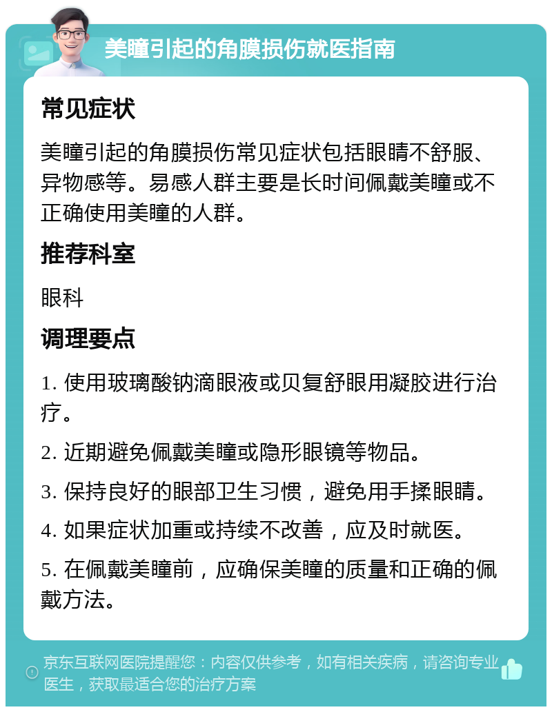 美瞳引起的角膜损伤就医指南 常见症状 美瞳引起的角膜损伤常见症状包括眼睛不舒服、异物感等。易感人群主要是长时间佩戴美瞳或不正确使用美瞳的人群。 推荐科室 眼科 调理要点 1. 使用玻璃酸钠滴眼液或贝复舒眼用凝胶进行治疗。 2. 近期避免佩戴美瞳或隐形眼镜等物品。 3. 保持良好的眼部卫生习惯，避免用手揉眼睛。 4. 如果症状加重或持续不改善，应及时就医。 5. 在佩戴美瞳前，应确保美瞳的质量和正确的佩戴方法。